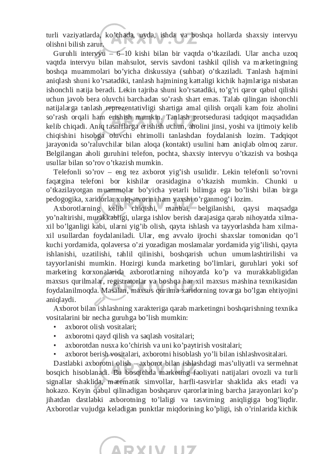 turli vaziyatlarda, ko’chada, uyda, ishda va boshqa hollarda shaxsiy intervyu olishni bilish zarur. Guruhli intervyu – 6–10 kishi bilan bir vaqtda o’tkaziladi. Ular ancha uzoq vaqtda intervyu bilan mahsulot, servis savdoni tashkil qilish va marketingning boshqa muammolari bo’yicha diskussiya (suhbat) o’tkaziladi. Tanlash hajmini aniqlash shuni ko’rsatadiki, tanlash hajmining kattaligi kichik hajmlariga nisbatan ishonchli natija beradi. Lekin tajriba shuni ko’rsatadiki, to’g’ri qaror qabul qilishi uchun javob bera oluvchi barchadan so’rash shart emas. Talab qilingan ishonchli natijalarga tanlash reprezentativligi shartiga amal qilish orqali kam foiz aholini so’rash orqali ham erishish mumkin. Tanlash protsedurasi tadqiqot maqsadidan kelib chiqadi. Aniq tasniflarga erishish uchun, aholini jinsi, yoshi va ijtimoiy kelib chiqishini hisobga oluvchi ehtimolli tanlashdan foydalanish lozim. Tadqiqot jarayonida so’raluvchilar bilan aloqa (kontakt) usulini ham aniqlab olmoq zarur. Belgilangan aholi guruhini telefon, pochta, shaxsiy intervyu o’tkazish va boshqa usullar bilan so’rov o’tkazish mumkin. Telefonli so’rov – eng tez axborot yig’ish usulidir. Lekin telefonli so’rovni faqatgina telefoni bor kishilar orasidagina o’tkazish mumkin. Chunki u o’tkazilayotgan muammolar bo’yicha yetarli bilimga ega bo’lishi bilan birga pedogogika, xaridorlar xulq-atvorini ham yaxshi o’rganmog’i lozim. Axborotlarning kelib chiqishi, manbai, belgilanishi, qaysi maqsadga yo’naltirishi, murakkabligi, ularga ishlov berish darajasiga qarab nihoyatda xilma- xil bo’lganligi kabi, ularni yig’ib olish, qayta ishlash va tayyorlashda ham xilma- xil usullardan foydalaniladi. Ular, eng avvalo ijrochi shaxslar tomonidan qo’l kuchi yordamida, qolaversa o’zi yozadigan moslamalar yordamida yig’ilishi, qayta ishlanishi, uzatilishi, tahlil qilinishi, boshqarish uchun umumlashtirilishi va tayyorlanishi mumkin. Hozirgi kunda marketing bo’limlari, guruhlari yoki sof marketing korxonalarida axborotlarning nihoyatda ko’p va murakkabligidan maxsus qurilmalar, registratorlar va boshqa har xil maxsus mashina texnikasidan foydalanilmoqda. Masalan, maxsus qurilma xaridorning tovarga bo’lgan ehtiyojini aniqlaydi. Axborot bilan ishlashning xarakteriga qarab marketingni boshqarishning texnika vositalarini bir necha guruhga bo’lish mumkin: • axborot olish vositalari; • axborotni qayd qilish va saqlash vositalari; • axborotdan nusxa ko’chirish va uni ko’paytirish vositalari; • axborot berish vositalari, axborotni hisoblash yo’li bilan ishlashvositalari. Dastlabki axborotni olish – axborot bilan ishlashdagi mas’uliyatli va sermehnat bosqich hisoblanadi. Bu bosqichda marketing faoliyati natijalari ovozli va turli signallar shaklida, matematik simvollar, harfli-tasvirlar shaklida aks etadi va hokazo. Keyin qabul qilinadigan boshqaruv qarorlarining barcha jarayonlari ko’p jihatdan dastlabki axborotning to’laligi va tasvirning aniqligiga bog’liqdir. Axborotlar vujudga keladigan punktlar miqdorining ko’pligi, ish o’rinlarida kichik 