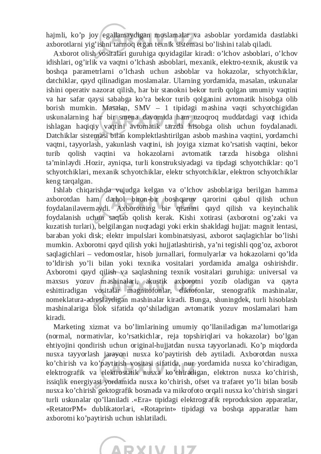 hajmli, ko’p joy egallamaydigan moslamalar va asboblar yordamida dastlabki axborotlarni yig’ishni tarmoq etgan texnik sistemasi bo’lishini talab qiladi. Axborot olish vositalari guruhiga quyidagilar kiradi: o’lchov asboblari, o’lchov idishlari, og’irlik va vaqtni o’lchash asboblari, mexanik, elektro-texnik, akustik va boshqa parametrlarni o’lchash uchun asboblar va hokazolar, schyotchiklar, datchiklar, qayd qilinadigan moslamalar. Ularning yordamida, masalan, uskunalar ishini operativ nazorat qilish, har bir stanokni bekor turib qolgan umumiy vaqtini va har safar qaysi sababga ko’ra bekor turib qolganini avtomatik hisobga olib borish mumkin. Masalan, SMV – 1 tipidagi mashina vaqti schyotchigidan uskunalarning har bir smena davomida ham uzoqroq muddatdagi vaqt ichida ishlagan haqiqiy vaqtini avtomatik tarzda hisobga olish uchun foydalanadi. Datchiklar sistemasi bilan komplektlashtirilgan asbob mashina vaqtini, yordamchi vaqtni, tayyorlash, yakunlash vaqtini, ish joyiga xizmat ko’rsatish vaqtini, bekor turib qolish vaqtini va hokazolarni avtomatik tarzda hisobga olishni ta’minlaydi .Hozir, ayniqsa, turli konstruksiyadagi va tipdagi schyotchiklar: qo’l schyotchiklari, mexanik schyotchiklar, elektr schyotchiklar, elektron schyotchiklar keng tarqalgan. Ishlab chiqarishda vujudga kelgan va o’lchov asboblariga berilgan hamma axborotdan ham darhol biron-bir boshqaruv qarorini qabul qilish uchun foydalanilavermaydi. Axborotning bir qismini qayd qilish va keyinchalik foydalanish uchun saqlab qolish kerak. Kishi xotirasi (axborotni og’zaki va kuzatish turlari), belgilangan nuqtadagi yoki erkin shakldagi hujjat: magnit lentasi, baraban yoki disk; elektr impulslari kombinatsiyasi, axborot saqlagichlar bo’lishi mumkin. Axborotni qayd qilish yoki hujjatlashtirish, ya’ni tegishli qog’oz, axborot saqlagichlari – vedomostlar, hisob jurnallari, formulyarlar va hokazolarni qo’lda to’ldirish yo’li bilan yoki texnika vositalari yordamida amalga oshirishdir. Axborotni qayd qilish va saqlashning texnik vositalari guruhiga: universal va maxsus yozuv mashinalari, akustik axborotni yozib oladigan va qayta eshittiradigan vositalar magnitofonlar, diktofonlar, stenografik mashinalar, nomeklatura-adreslaydigan mashinalar kiradi. Bunga, shuningdek, turli hisoblash mashinalariga blok sifatida qo’shiladigan avtomatik yozuv moslamalari ham kiradi. Marketing xizmat va bo’limlarining umumiy qo’llaniladigan ma’lumotlariga (normal, normativlar, ko’rsatkichlar, reja topshiriqlari va hokazolar) bo’lgan ehtiyojini qondirish uchun original-hujjatdan nusxa tayyorlanadi. Ko’p miqdorda nusxa tayyorlash jarayoni nusxa ko’paytirish deb aytiladi. Axborotdan nusxa ko’chirish va ko’paytirish vositasi sifatida, nur yordamida nusxa ko’chiradigan, elektrografik va elektrostatik nusxa ko’chiradigan, elektron nusxa ko’chirish, issiqlik energiyasi yordamida nusxa ko’chirish, ofset va trafaret yo’li bilan bosib nusxa ko’chirish gektografik bosmada va mikrofoto orqali nusxa ko’chirish singari turli uskunalar qo’llaniladi .«Era» tipidagi elektrografik reproduksion apparatlar, «RetatorPM» dublikatorlari, «Rotaprint» tipidagi va boshqa apparatlar ham axborotni ko’paytirish uchun ishlatiladi. 