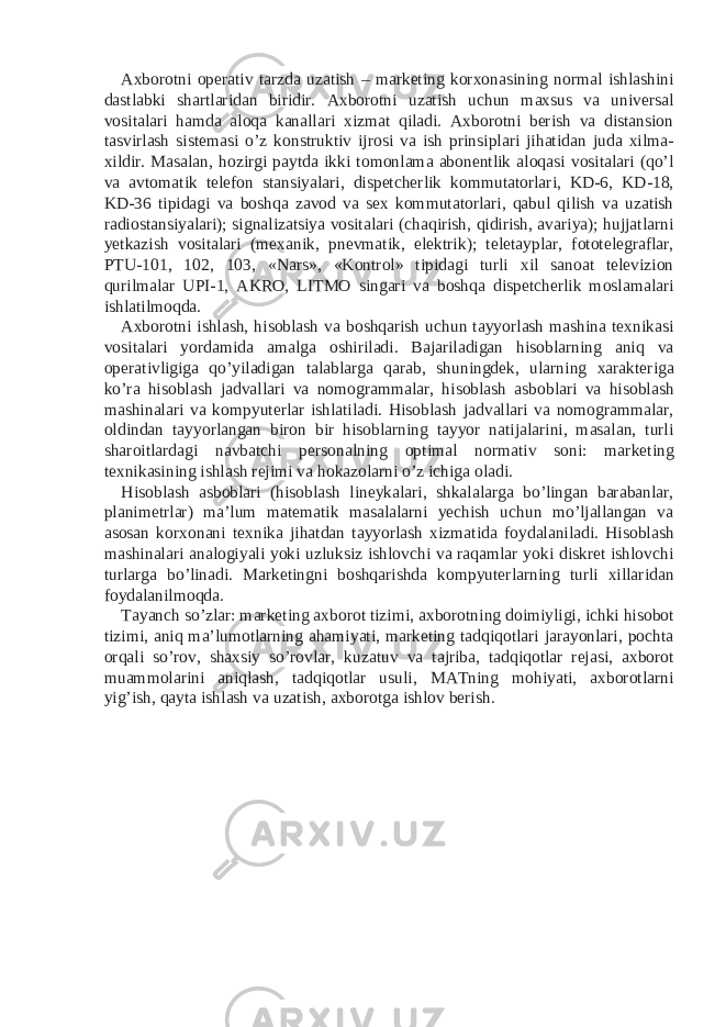 Axborotni operativ tarzda uzatish – marketing korxonasining normal ishlashini dastlabki shartlaridan biridir. Axborotni uzatish uchun maxsus va universal vositalari hamda aloqa kanallari xizmat qiladi. Axborotni berish va distansion tasvirlash sistemasi o’z konstruktiv ijrosi va ish prinsiplari jihatidan juda xilma- xildir. Masalan, hozirgi paytda ikki tomonlama abonentlik aloqasi vositalari (qo’l va avtomatik telefon stansiyalari, dispetcherlik kommutatorlari, KD-6, KD-18, KD-36 tipidagi va boshqa zavod va sex kommutatorlari, qabul qilish va uzatish radiostansiyalari); signalizatsiya vositalari (chaqirish, qidirish, avariya); hujjatlarni yetkazish vositalari (mexanik, pnevmatik, elektrik); teletayplar, fototelegraflar, PTU-101, 102, 103, «Nars», «Kontrol» tipidagi turli xil sanoat televizion qurilmalar UPI-1, AKRO, LITMO singari va boshqa dispetcherlik moslamalari ishlatilmoqda. Axborotni ishlash, hisoblash va boshqarish uchun tayyorlash mashina texnikasi vositalari yordamida amalga oshiriladi. Bajariladigan hisoblarning aniq va operativligiga qo’yiladigan talablarga qarab, shuningdek, ularning xarakteriga ko’ra hisoblash jadvallari va nomogrammalar, hisoblash asboblari va hisoblash mashinalari va kompyuterlar ishlatiladi. Hisoblash jadvallari va nomogrammalar, oldindan tayyorlangan biron bir hisoblarning tayyor natijalarini, masalan, turli sharoitlardagi navbatchi personalning optimal normativ soni: marketing texnikasining ishlash rejimi va hokazolarni o’z ichiga oladi. Hisoblash asboblari (hisoblash lineykalari, shkalalarga bo’lingan barabanlar, planimetrlar) ma’lum matematik masalalarni yechish uchun mo’ljallangan va asosan korxonani texnika jihatdan tayyorlash xizmatida foydalaniladi. Hisoblash mashinalari analogiyali yoki uzluksiz ishlovchi va raqamlar yoki diskret ishlovchi turlarga bo’linadi. Marketingni boshqarishda kompyuterlarning turli xillaridan foydalanilmoqda. Tayanch so’zlar: marketing axborot tizimi, axborotning doimiyligi, ichki hisobot tizimi, aniq ma’lumotlarning ahamiyati, marketing tadqiqotlari jarayonlari, pochta orqali so’rov, shaxsiy so’rovlar, kuzatuv va tajriba, tadqiqotlar rejasi, axborot muammolarini aniqlash, tadqiqotlar usuli, MATning mohiyati, axborotlarni yig’ish, qayta ishlash va uzatish, axborotga ishlov berish. 