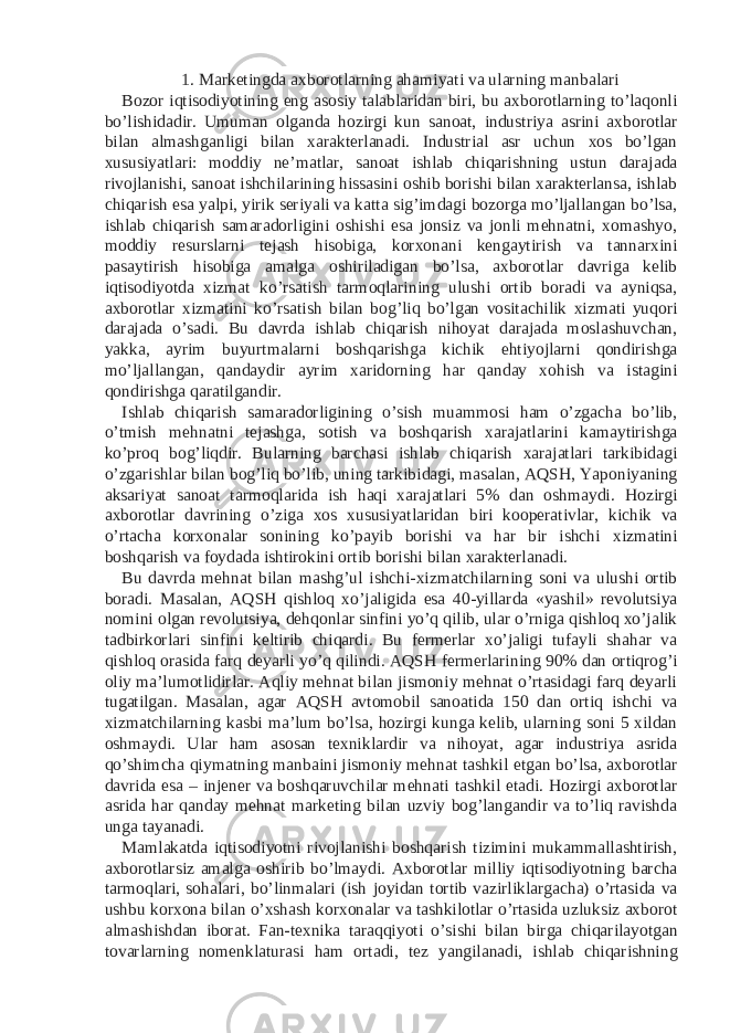 1. Marketingda axborotlarning ahamiyati va ularning manbalari Bozor iqtisodiyotining eng asosiy talablaridan biri, bu axborotlarning to’laqonli bo’lishidadir. Umuman olganda hozirgi kun sanoat, industriya asrini axborotlar bilan almashganligi bilan xarakterlanadi. Industrial asr uchun xos bo’lgan xususiyatlari: moddiy ne’matlar, sanoat ishlab chiqarishning ustun darajada rivojlanishi, sanoat ishchilarining hissasini oshib borishi bilan xarakterlansa, ishlab chiqarish esa yalpi, yirik seriyali va katta sig’imdagi bozorga mo’ljallangan bo’lsa, ishlab chiqarish samaradorligini oshishi esa jonsiz va jonli mehnatni, xomashyo, moddiy resurslarni tejash hisobiga, korxonani kengaytirish va tannarxini pasaytirish hisobiga amalga oshiriladigan bo’lsa, axborotlar davriga kelib iqtisodiyotda xizmat ko’rsatish tarmoqlarining ulushi ortib boradi va ayniqsa, axborotlar xizmatini ko’rsatish bilan bog’liq bo’lgan vositachilik xizmati yuqori darajada o’sadi. Bu davrda ishlab chiqarish nihoyat darajada moslashuvchan, yakka, ayrim buyurtmalarni boshqarishga kichik ehtiyojlarni qondirishga mo’ljallangan, qandaydir ayrim xaridorning har qanday xohish va istagini qondirishga qaratilgandir. Ishlab chiqarish samaradorligining o’sish muammosi ham o’zgacha bo’lib, o’tmish mehnatni tejashga, sotish va boshqarish xarajatlarini kamaytirishga ko’proq bog’liqdir. Bularning barchasi ishlab chiqarish xarajatlari tarkibidagi o’zgarishlar bilan bog’liq bo’lib, uning tarkibidagi, masalan, AQSH, Yaponiyaning aksariyat sanoat tarmoqlarida ish haqi xarajatlari 5% dan oshmaydi. Hozirgi axborotlar davrining o’ziga xos xususiyatlaridan biri kooperativlar, kichik va o’rtacha korxonalar sonining ko’payib borishi va har bir ishchi xizmatini boshqarish va foydada ishtirokini ortib borishi bilan xarakterlanadi. Bu davrda mehnat bilan mashg’ul ishchi-xizmatchilarning soni va ulushi ortib boradi. Masalan, AQSH qishloq xo’jaligida esa 40-yillarda «yashil» revolutsiya nomini olgan revolutsiya, dehqonlar sinfini yo’q qilib, ular o’rniga qishloq xo’jalik tadbirkorlari sinfini keltirib chiqardi. Bu fermerlar xo’jaligi tufayli shahar va qishloq orasida farq deyarli yo’q qilindi. AQSH fermerlarining 90% dan ortiqrog’i oliy ma’lumotlidirlar. Aqliy mehnat bilan jismoniy mehnat o’rtasidagi farq deyarli tugatilgan. Masalan, agar AQSH avtomobil sanoatida 150 dan ortiq ishchi va xizmatchilarning kasbi ma’lum bo’lsa, hozirgi kunga kelib, ularning soni 5 xildan oshmaydi. Ular ham asosan texniklardir va nihoyat, agar industriya asrida qo’shimcha qiymatning manbaini jismoniy mehnat tashkil etgan bo’lsa, axborotlar davrida esa – injener va boshqaruvchilar mehnati tashkil etadi. Hozirgi axborotlar asrida har qanday mehnat marketing bilan uzviy bog’langandir va to’liq ravishda unga tayanadi. Mamlakatda iqtisodiyotni rivojlanishi boshqarish tizimini mukammallashtirish, axborotlarsiz amalga oshirib bo’lmaydi. Axborotlar milliy iqtisodiyotning barcha tarmoqlari, sohalari, bo’linmalari (ish joyidan tortib vazirliklargacha) o’rtasida va ushbu korxona bilan o’xshash korxonalar va tashkilotlar o’rtasida uzluksiz axborot almashishdan iborat. Fan-texnika taraqqiyoti o’sishi bilan birga chiqarilayotgan tovarlarning nomenklaturasi ham ortadi, tez yangilanadi, ishlab chiqarishning 