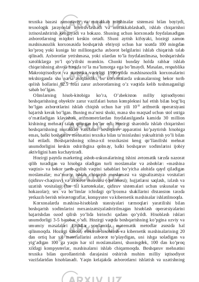 texnika bazasi zamonaviy va murakkab mashinalar sistemasi bilan boyiydi, texnologik jarayonlar intensivlashadi va murakkablashadi, ishlab chiqarishni ixtisoslashtirish kengayadi va hokazo. Shuning uchun korxonada foydalanadigan axborotlarning miqdori keskin ortadi. Shuni aytish kifoyaki, hozirgi zamon mashinasozlik korxonasida boshqarish ehtiyoji uchun har soatda 100 mingdan ko’proq yoki kuniga bir milliongacha axborot belgilarini ishlab chiqarish talab qilinadi. Axborotlar yetishmasa, yoki ulardan to’la foydalanilmasa, boshqarishda xatoliklarga yo’l qo’yilishi mumkin. Chunki bunday holda rahbar ishlab chiqarishning ahvoli haqida to’la ma’lumotga ega bo’lmaydi. Masalan, respublika Makroiqtisodiyot va statistika vazirligi 1996-yilda mashinasozlik korxonalarini tekshirganda shu narsa aniqlandiki, bu korxonalarda uskunalarning bekor turib qolish hollarini 92.5 foizi zarur axborotlarning o’z vaqtida kelib tushmaganligi sabab bo’lgan. Olimlarning hisob-kitobiga ko’ra, O’zbekiston milliy iqtisodiyotni boshqarishning obyektiv zarur vazifalari butun kompleksni hal etish bilan bog’liq bo’lgan axborotlarini ishlab chiqish uchun har yili 10 10 arifmetik operatsiyani bajarish kerak bo’lgan. Buning ma’nosi shuki, mana shu maqsad uchun stol ustiga o’rnatiladigan klavishali arifmometrlardan foydalanilganda kamida 30 million kishining mehnati talab qilingan bo’lur edi. Hozirgi sharoitda ishlab chiqarishni boshqarishning murakkab vazifalari boshqaruv apparatini ko’paytirish hisobiga emas, balki boshqaruv mehnatini texnika bilan ta’minlashni yuksaltirish yo’li bilan hal etiladi. Boshqarishning xilma-xil texnikasini keng qo’llanilishi mehnat unumdorligini keskin oshiribgina qolmay, balki boshqaruv xodimlarini ijobiy aktivligini ham kuchaytiradi. Hozirgi paytda marketing asbob-uskunalarining ishini avtomatik tarzda nazorat qilib turadigan va hisobga oladigan turli moslamalar va asboblar: «mashina vaqtini» va bekor turib qolish vaqtini sabablari bo’yicha alohida qayd qiladigan moslamalar; ma’muriy ishlab chiqarish moslamasi va signalizatsiya vositalari (qidiruv-chaqiruv) va axborot muassasi (qurilmasi); hujjatlarni saqlash, izlash va uzatish vositalari (har xil kartotekalar, qidiruv sistemalari uchun uskunalar va hokazolar); sex va bo’limlar ichidagi qo’lyozma shakllarini distansion tarzda yetkazib berish teleavtograflar, kompyuter va kibernetik mashinalar ishlatilmoqda. Korxonalarda mashina-hisoblash stansiyalari tarmoqlari yaratilishi bilan boshqarish xodimlarini mexanizatsiyalashtirilmagan hisoblash operatsiyalarini bajarishdan ozod qilish yo’lida birinchi qadam qo’yildi. Hisoblash ishlari unumdorligi 3-5 barobar o’sdi. Hozirgi vaqtda boshqarishning ko’pgina uzviy va umumiy masalalari EHMlar yordamida, matematik metodlar asosida hal qilinmoqda. Hozirgi sanoat, elektron-hisoblash va kibernetik mashinalarining 20 dan ortiq har xil materiallarini axborot to’playdigan, uni ishga soladigan va yig’adigan 100 ga yaqin har xil moslamalarni, shuningdek, 100 dan ko’proq xildagi kompyuterlar, mashinalarni ishlab chiqarmoqda. Boshqaruv mehnatini texnika bilan qurollantirish darajasini oshirish muhim milliy iqtisodiyot vazifalaridan hisoblanadi. Yaqin kelajakda axborotlarni ishlatish va uzatishning 