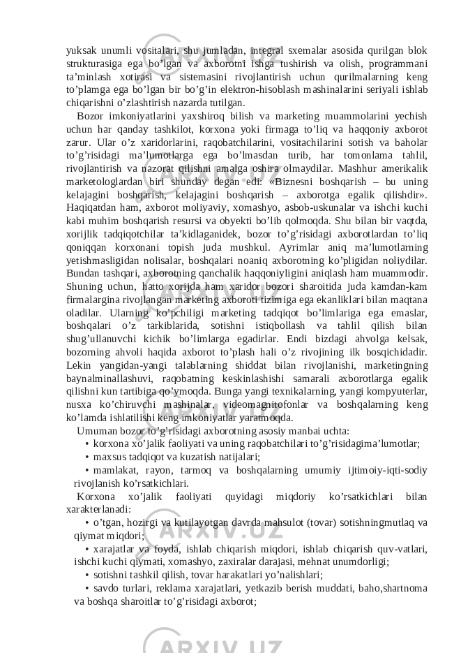 yuksak unumli vositalari, shu jumladan, integral sxemalar asosida qurilgan blok strukturasiga ega bo’lgan va axborotni ishga tushirish va olish, programmani ta’minlash xotirasi va sistemasini rivojlantirish uchun qurilmalarning keng to’plamga ega bo’lgan bir bo’g’in elektron-hisoblash mashinalarini seriyali ishlab chiqarishni o’zlashtirish nazarda tutilgan. Bozor imkoniyatlarini yaxshiroq bilish va marketing muammolarini yechish uchun har qanday tashkilot, korxona yoki firmaga to’liq va haqqoniy axborot zarur. Ular o’z xaridorlarini, raqobatchilarini, vositachilarini sotish va baholar to’g’risidagi ma’lumotlarga ega bo’lmasdan turib, har tomonlama tahlil, rivojlantirish va nazorat qilishni amalga oshira olmaydilar. Mashhur amerikalik marketologlardan biri shunday degan edi: «Biznesni boshqarish – bu uning kelajagini boshqarish, kelajagini boshqarish – axborotga egalik qilishdir». Haqiqatdan ham, axborot moliyaviy, xomashyo, asbob-uskunalar va ishchi kuchi kabi muhim boshqarish resursi va obyekti bo’lib qolmoqda. Shu bilan bir vaqtda, xorijlik tadqiqotchilar ta’kidlaganidek, bozor to’g’risidagi axborotlardan to’liq qoniqqan korxonani topish juda mushkul. Ayrimlar aniq ma’lumotlarning yetishmasligidan nolisalar, boshqalari noaniq axborotning ko’pligidan noliydilar. Bundan tashqari, axborotning qanchalik haqqoniyligini aniqlash ham muammodir. Shuning uchun, hatto xorijda ham xaridor bozori sharoitida juda kamdan-kam firmalargina rivojlangan marketing axboroti tizimiga ega ekanliklari bilan maqtana oladilar. Ularning ko’pchiligi marketing tadqiqot bo’limlariga ega emaslar, boshqalari o’z tarkiblarida, sotishni istiqbollash va tahlil qilish bilan shug’ullanuvchi kichik bo’limlarga egadirlar. Endi bizdagi ahvolga kelsak, bozorning ahvoli haqida axborot to’plash hali o’z rivojining ilk bosqichidadir. Lekin yangidan-yangi talablarning shiddat bilan rivojlanishi, marketingning baynalminallashuvi, raqobatning keskinlashishi samarali axborotlarga egalik qilishni kun tartibiga qo’ymoqda. Bunga yangi texnikalarning, yangi kompyuterlar, nusxa ko’chiruvchi mashinalar, videomagnitofonlar va boshqalarning keng ko’lamda ishlatilishi keng imkoniyatlar yaratmoqda. Umuman bozor to’g’risidagi axborotning asosiy manbai uchta: • korxona xo’jalik faoliyati va uning raqobatchilari to’g’risidagima’lumotlar; • maxsus tadqiqot va kuzatish natijalari; • mamlakat, rayon, tarmoq va boshqalarning umumiy ijtimoiy-iqti-sodiy rivojlanish ko’rsatkichlari. Korxona xo’jalik faoliyati quyidagi miqdoriy ko’rsatkichlari bilan xarakterlanadi: • o’tgan, hozirgi va kutilayotgan davrda mahsulot (tovar) sotishningmutlaq va qiymat miqdori; • xarajatlar va foyda, ishlab chiqarish miqdori, ishlab chiqarish quv-vatlari, ishchi kuchi qiymati, xomashyo, zaxiralar darajasi, mehnat unumdorligi; • sotishni tashkil qilish, tovar harakatlari yo’nalishlari; • savdo turlari, reklama xarajatlari, yetkazib berish muddati, baho,shartnoma va boshqa sharoitlar to’g’risidagi axborot; 