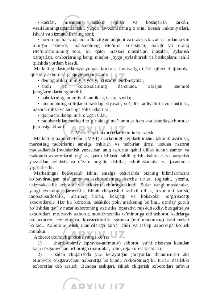 • kadrlar, mehnatni tashkil qilish va boshqarish tarkibi, vazifalarningtaqsimlanishi, yuqori lavozimlarning o’rnini bosish imkoniyatlari, ishchi va xizmatchilarning soni; • bozordagi har yoqlama o’tkazilgan tadqiqot va maxsus kuzatish-lardan keyin olingan axborot; mahsulotning iste’mol xususiyati; oxirgi va oraliq iste’molchilarning soni; bir qator maxsus masalalar, masalan, aylanish xarajatlari, omborlarning keng, maqbul joyga joylashtirish va boshqalarni tahlil qilishda yordam beradi. Marketing dasturida ishlayotgan korxona faoliyatiga ta’sir qiluvchi ijtimoiy- iqtisodiy axborotlarga quyidagilar kiradi: • demografik, ijtimoiy, siyosiy, iqtisodiy tendensiyalar; • aholi va korxonalarning daromadi, xarajati iste’mol jamg’armalariningtarkibi; • baholarning umumiy dinamikasi, tashqi savdo; • hukumatning soliqlar sohasidagi siyosati, xo’jalik faoliyatini rivoj-lantirish, nazorat qilish va tartibga solish shartlari; • qonunchilikdagi turli o’zgarishlar; • raqobatchilar faoliyati to’g’risidagi ma’lumotlar ham ana shundayaxborotlar jumlasiga kiradi. 2. Marketingda axborotlar tizimini yaratish Marketing axborot tizimi (MAT) marketingli rejalashtirishni takomillashtirish, marketing tadbirlarini amalga oshirish va tadbirlar ijrosi ustidan nazorat maqsadlarida foydalanish yuzasidan aniq qarorlar qabul qilish uchun zamon va makonda axborotlarni yig’ish, qayta ishlash, tahlil qilish, baholash va tarqatish yuzasidan uzluksiz va o’zaro bog’liq kishilar, asbobuskunalar va jarayonlar yig’indisidir. Marketingni boshqarish ishini amalga oshirishda bizning bilimlarimizni ko’paytiradigan ma’lumot va axborotlarning barcha turlari (og’zaki, yozma, chizmakashlik axboroti va hokazo) axborotga kiradi. Bular yangi mashinalar, yangi texnologik jarayonlar ishlab chiqarishni tashkil qilish, tovarlarni sotish, raqobatbardoshlik, ularning holati, kelajagi va hokazolar to’g’risidagi axborotlardir. Har bir korxona, tashkilot yoki marketing bo’limi, qanday guruh bo’lishdan qat’iy nazar axborotning statistika, operativ, reja-iqtisodiy, buxgalteriya axborotlari, moliyaviy axborot, moddiytexnika ta’minotiga oid axborot, kadrlarga oid axborot, texnologiya, konstruktorlik, spravka (ma’lumotnoma) kabi turlari bo’ladi. Axborotni olish manbalariga ko’ra ichki va tashqi axborotga bo’lish mumkin. Axborot doimiyligi xususiyatiga ko’ra: 1) shartli-doimiy (spravka-normativ) axborot, ya’ni nisbatan kamdan kam o’zgaruvchan axborotga (normalar, baho, reja ko’rsatkichlari); 2) ishlab chiqarishda yuz berayotgan jarayonlar dinamizmini aks ettiruvchi o’zgaruvchan axborotga bo’linadi. Axborotning bu turlari dastlabki axborotlar deb ataladi. Bundan tashqari, ishlab chiqarish axborotlari tafovut 