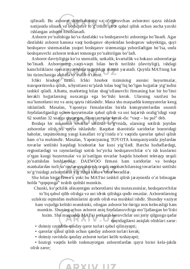 qilinadi. Bu axborot shartli-doimiy va o’zgaruvchan axborotni qayta ishlash natijasida olinadi va boshqaruv to’g’risida qaror qabul qilish uchun ancha yaxshi ishlangan axborot hisoblanadi. Axborot yo’nalishiga ko’ra dastlabki va boshqaruvchi axborotga bo’linadi. Agar dastlabki axborot hamma vaqt boshqaruv obyektidan boshqaruv subyektiga, quyi boshqaruv sistemasidan yuqori boshqaruv sistemasiga yuboriladigan bo’lsa, unda boshqaruvchi axborot teskari tomonga yo’naltirilgan bo’ladi. Axborot davriyligiga ko’ra smenalik, sutkalik, kvartallik va hokazo axborotlarga bo’linadi. Axborotning vaqti-vaqti bilan berib turilishi (davriyligi), ishdagi kamchiliklarni operativ ravishda tugatishga sharoit yaratadi. Quyida MATning har bir tizimchasiga alohida to’xtalib o’tamiz. Ichki hisobot tizimi. Ichki hisobot tizimining asosini buyurtmalar, transportirovka qilish, schyotlarni to’plash bilan bog’liq bo’lgan hujjatlar yig’indisi tashkil qiladi. Albatta, marketing bilan shug’ullanuvchi firmaning har bir bo’limi kerakli hujjatlarning nusxasiga ega bo’lishi kerak. Ularning vazifasi bu ma’lumotlarni tez va aniq qayta ishlashdir. Mana shu maqsadda kompyuterlar keng ishlatiladi. Masalan, Yaponiya firmalaridan birida kompyuterlardan unumli foydalanilganligi uchun buyurtmalar qabul qilish va uni bajarish oralig’idagi vaqt 62 soatdan 32 soatga qisqargan. Shuni aytsalar kerak-da: “vaqt – bu pul” deb. Boshqa bir muammo tovarlar sotilishi to’g’risida, ularning sotilish joyidan axborotlar olish va qayta ishlashdir. Raqobat sharoitida xaridorlar bozoridagi baholar, taqsimotning yangi kanallari to’g’risida o’z vaqtida qarorlar qabul qilish ham o’ta muhimdir. Masalan, Yaponiyaning TOYOTA kompaniyasida joylardan tovarlar sotilishi haqidagi hisobotlar har kuni yig’iladi. Barcha hududlardagi, regionlardagi va rayonlardagi sotish bo’yicha boshqaruvchilar o’z ish kunlarini o’tgan kungi buyurtmalar va jo’natilgan tovarlar haqida hisoboti teletayp orqali jo’natishdan boshlaydilar. DAEWOO firmasi ham xaridorlar va boshqa manbalardan turli so’rovlar uyushtirish orqali raqobatchilarning tovarlarini sotilishi to’g’risidagi axborotlarni yig’ishga katta e’tibor beradilar. Shu bilan birga firma u yoki bu MATini tashkil qilish jarayonida o’zi bilmagan holda “qopqonga” tushib qolishi mumkin. Chunki, ko’pchilik olinayotgan axborotlarni shu mutaxassislar, boshqaruvchilar to’liq qabul qilib olishga va uni idrok qilishga qodir emaslar. Axborotlarning uzluksiz oqimidan muhimlarini ajratib olish esa mushkul ishdir. Shunday vaziyat ham vujudga kelishi mumkinki, olingan axborot bir-biriga mos kelmasligi ham mumkin. Shuning uchun axborot aniq foydalanuvchiga mo’ljallangan bo’lishi lozim. Shu maqsadda MATni yetkazib beruvchilar uni joriy qilgunga qadar quyidagilarni aniqlab olishlari zarur: • doimiy ravishda qanday qaror turlari qabul qilinayapti; • qarorlar qabul qilish uchun qanday axborot turlari kerak; • doimiy ravishda qanday axborot turlari kelib tushayapti; • hozirgi vaqtda kelib tushmayotgan axborotlardan qaysi birini kela-jakda olish zarur; 