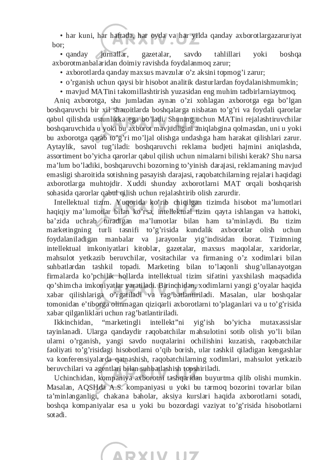 • har kuni, har haftada, har oyda va har yilda qanday axborotlargazaruriyat bor; • qanday jurnallar, gazetalar, savdo tahlillari yoki boshqa axborotmanbalaridan doimiy ravishda foydalanmoq zarur; • axborotlarda qanday maxsus mavzular o’z aksini topmog’i zarur; • o’rganish uchun qaysi bir hisobot analitik dasturlardan foydalanishmumkin; • mavjud MATini takomillashtirish yuzasidan eng muhim tadbirlarniaytmoq. Aniq axborotga, shu jumladan aynan o’zi xohlagan axborotga ega bo’lgan boshqaruvchi bir xil sharoitlarda boshqalarga nisbatan to’g’ri va foydali qarorlar qabul qilishda ustunlikka ega bo’ladi. Shuning uchun MATini rejalashtiruvchilar boshqaruvchida u yoki bu axborot mavjudligini aniqlabgina qolmasdan, uni u yoki bu axborotga qarab to’g’ri mo’ljal olishga undashga ham harakat qilishlari zarur. Aytaylik, savol tug’iladi: boshqaruvchi reklama budjeti hajmini aniqlashda, assortiment bo’yicha qarorlar qabul qilish uchun nimalarni bilishi kerak? Shu narsa ma’lum bo’ladiki, boshqaruvchi bozorning to’yinish darajasi, reklamaning mavjud emasligi sharoitida sotishning pasayish darajasi, raqobatchilarning rejalari haqidagi axborotlarga muhtojdir. Xuddi shunday axborotlarni MAT orqali boshqarish sohasida qarorlar qabul qilish uchun rejalashtirib olish zarurdir. Intellektual tizim. Yuqorida ko’rib chiqilgan tizimda hisobot ma’lumotlari haqiqiy ma’lumotlar bilan ko’rsa, intellektual tizim qayta ishlangan va hattoki, ba’zida uchrab turadigan ma’lumotlar bilan ham ta’minlaydi. Bu tizim marketingning turli tasnifi to’g’risida kundalik axborotlar olish uchun foydalaniladigan manbalar va jarayonlar yig’indisidan iborat. Tizimning intellektual imkoniyatlari kitoblar, gazetalar, maxsus maqolalar, xaridorlar, mahsulot yetkazib beruvchilar, vositachilar va firmaning o’z xodimlari bilan suhbatlardan tashkil topadi. Marketing bilan to’laqonli shug’ullanayotgan firmalarda ko’pchilik hollarda intellektual tizim sifatini yaxshilash maqsadida qo’shimcha imkoniyatlar yaratiladi. Birinchidan, xodimlarni yangi g’oyalar haqida xabar qilishlariga o’rgatiladi va rag’batlantiriladi. Masalan, ular boshqalar tomonidan e’tiborga olinmagan qiziqarli axborotlarni to’plaganlari va u to’g’risida xabar qilganliklari uchun rag’batlantiriladi. Ikkinchidan, “marketingli intellekt”ni yig’ish bo’yicha mutaxassislar tayinlanadi. Ularga qandaydir raqobatchilar mahsulotini sotib olish yo’li bilan ularni o’rganish, yangi savdo nuqtalarini ochilishini kuzatish, raqobatchilar faoliyati to’g’risidagi hisobotlarni o’qib borish, ular tashkil qiladigan kengashlar va konferensiyalarda qatnashish, raqobatchilarning xodimlari, mahsulot yetkazib beruvchilari va agentlari bilan suhbatlashish topshiriladi. Uchinchidan, kompaniya axborotni tashqaridan buyurtma qilib olishi mumkin. Masalan, AQSHda A.S. kompaniyasi u yoki bu tarmoq bozorini tovarlar bilan ta’minlanganligi, chakana baholar, aksiya kurslari haqida axborotlarni sotadi, boshqa kompaniyalar esa u yoki bu bozordagi vaziyat to’g’risida hisobotlarni sotadi. 