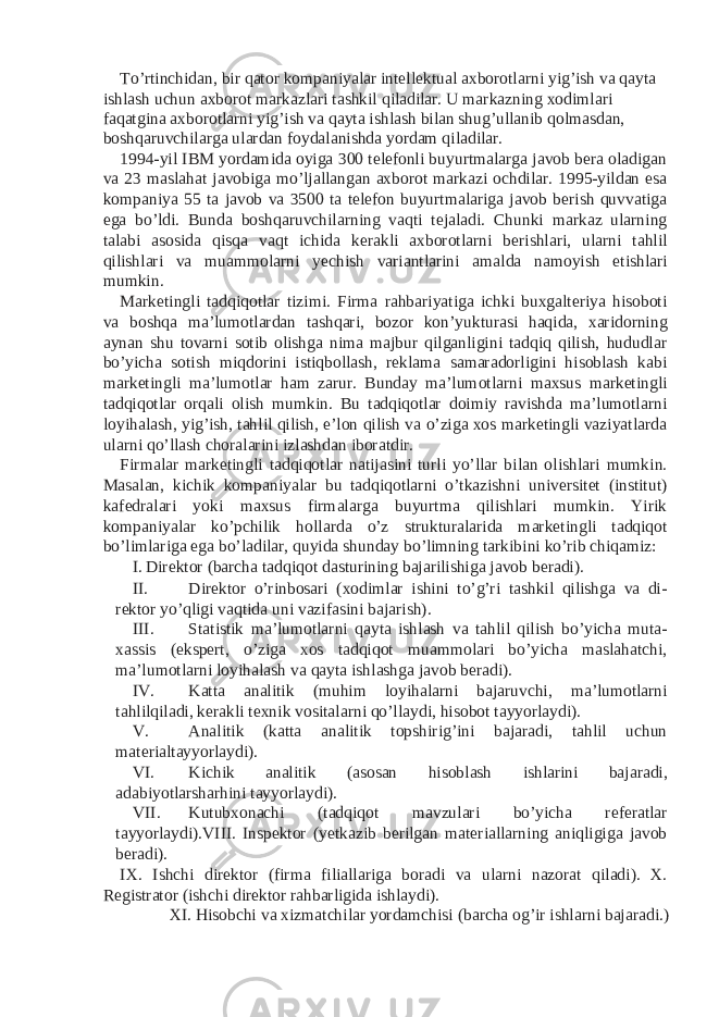 To’rtinchidan, bir qator kompaniyalar intellektual axborotlarni yig’ish va qayta ishlash uchun axborot markazlari tashkil qiladilar. U markazning xodimlari faqatgina axborotlarni yig’ish va qayta ishlash bilan shug’ullanib qolmasdan, boshqaruvchilarga ulardan foydalanishda yordam qiladilar. 1994-yil IBM yordamida oyiga 300 telefonli buyurtmalarga javob bera oladigan va 23 maslahat javobiga mo’ljallangan axborot markazi ochdilar. 1995-yildan esa kompaniya 55 ta javob va 3500 ta telefon buyurtmalariga javob berish quvvatiga ega bo’ldi. Bunda boshqaruvchilarning vaqti tejaladi. Chunki markaz ularning talabi asosida qisqa vaqt ichida kerakli axborotlarni berishlari, ularni tahlil qilishlari va muammolarni yechish variantlarini amalda namoyish etishlari mumkin. Marketingli tadqiqotlar tizimi. Firma rahbariyatiga ichki buxgalteriya hisoboti va boshqa ma’lumotlardan tashqari, bozor kon’yukturasi haqida, xaridorning aynan shu tovarni sotib olishga nima majbur qilganligini tadqiq qilish, hududlar bo’yicha sotish miqdorini istiqbollash, reklama samaradorligini hisoblash kabi marketingli ma’lumotlar ham zarur. Bunday ma’lumotlarni maxsus marketingli tadqiqotlar orqali olish mumkin. Bu tadqiqotlar doimiy ravishda ma’lumotlarni loyihalash, yig’ish, tahlil qilish, e’lon qilish va o’ziga xos marketingli vaziyatlarda ularni qo’llash choralarini izlashdan iboratdir. Firmalar marketingli tadqiqotlar natijasini turli yo’llar bilan olishlari mumkin. Masalan, kichik kompaniyalar bu tadqiqotlarni o’tkazishni universitet (institut) kafedralari yoki maxsus firmalarga buyurtma qilishlari mumkin. Yirik kompaniyalar ko’pchilik hollarda o’z strukturalarida marketingli tadqiqot bo’limlariga ega bo’ladilar, quyida shunday bo’limning tarkibini ko’rib chiqamiz: I. Direktor (barcha tadqiqot dasturining bajarilishiga javob beradi). II. Direktor o’rinbosari (xodimlar ishini to’g’ri tashkil qilishga va di- rektor yo’qligi vaqtida uni vazifasini bajarish). III. Statistik ma’lumotlarni qayta ishlash va tahlil qilish bo’yicha muta- xassis (ekspert, o’ziga xos tadqiqot muammolari bo’yicha maslahatchi, ma’lumotlarni loyihalash va qayta ishlashga javob beradi). IV. Katta analitik (muhim loyihalarni bajaruvchi, ma’lumotlarni tahlilqiladi, kerakli texnik vositalarni qo’llaydi, hisobot tayyorlaydi). V. Analitik (katta analitik topshirig’ini bajaradi, tahlil uchun materialtayyorlaydi). VI. Kichik analitik (asosan hisoblash ishlarini bajaradi, adabiyotlarsharhini tayyorlaydi). VII. Kutubxonachi (tadqiqot mavzulari bo’yicha referatlar tayyorlaydi).VIII. Inspektor (yetkazib berilgan materiallarning aniqligiga javob beradi). IX. Ishchi direktor (firma filiallariga boradi va ularni nazorat qiladi). X. Registrator (ishchi direktor rahbarligida ishlaydi). XI. Hisobchi va xizmatchilar yordamchisi (barcha og’ir ishlarni bajaradi.) 