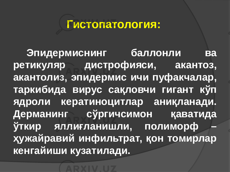 Эпидермиснинг баллонли ва ретикуляр дистрофияси, акантоз, акантолиз, эпидермис ичи пуфакчалар, таркибида вирус сақловчи гигант кўп ядроли кератиноцитлар аниқланади. Дерманинг сўргичсимон қаватида ўткир яллиғланишли, полиморф – ҳужайравий инфильтрат, қон томирлар кенгайиши кузатилади. Гистопатология: 