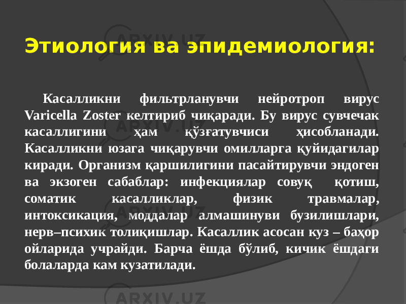 Этиология ва эпидемиология: Касалликни фильтрланувчи нейротроп вирус Varicella Zoster келтириб чиқаради. Бу вирус сувчечак касаллигини ҳам қўзғатувчиси ҳисобланади. Касалликни юзага чиқарувчи омилларга қуйидагилар киради. Организм қаршилигини пасайтирувчи эндоген ва экзоген сабаблар: инфекциялар совуқ қотиш, соматик касалликлар, физик травмалар, интоксикация, моддалар алмашинуви бузилишлари, нерв–психик толиқишлар. Касаллик асосан куз – баҳор ойларида учрайди. Барча ёшда бўлиб, кичик ёшдаги болаларда кам кузатилади. 