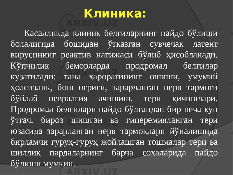 Клиника: Касалликда клиник белгиларнинг пайдо бўлиши болалигида бошидан ўтказган сувчечак латент вирусининг реактив натижаси бўлиб ҳисобланади. Кўпчилик беморларда продромал белгилар кузатилади: тана ҳароратининг ошиши, умумий ҳолсизлик, бош оғриғи, зарарланган нерв тармоғи бўйлаб невралгия ачишиш, тери қичишлари. Продромал белгилари пайдо бўлгандан бир неча кун ўтгач, бироз шишган ва гиперемияланган тери юзасида зарарланган нерв тармоқлари йўналишида бирламчи гуруҳ-гуруҳ жойлашган тошмалар тери ва шиллиқ пардаларнинг барча соҳаларида пайдо бўлиши мумкин. 