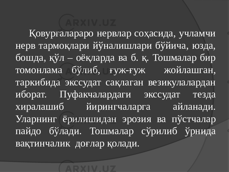 Қовурғалараро нервлар соҳасида, учламчи нерв тармоқлари йўналишлари бўйича, юзда, бошда, қўл – оёқларда ва б. қ. Тошмалар бир томонлама бўлиб, ғуж-ғуж жойлашган, таркибида экссудат сақлаган везикулалардан иборат. Пуфакчалардаги экссудат тезда хиралашиб йирингчаларга айланади. Уларнинг ёрилишидан эрозия ва пўстчалар пайдо бўлади. Тошмалар сўрилиб ўрнида вақтинчалик доғлар қолади. 