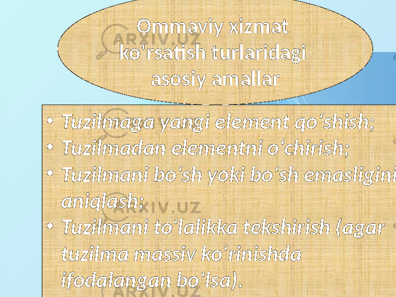 • Tuzilmaga yangi element qo‘shish; • Tuzilmadan elementni o‘chirish; • Tuzilmani bo‘sh yoki bo‘sh emasligini aniqlash; • Tuzilmani to‘lalikka tekshirish (agar tuzilma massiv ko‘rinishda ifodalangan bo‘lsa). Ommaviy xizmat ko‘rsatish turlaridagi asosiy amallar 