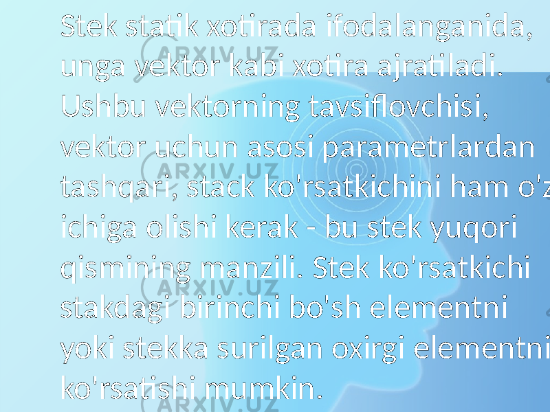 Stek statik xotirada ifodalanganida, unga vektor kabi xotira ajratiladi. Ushbu vektorning tavsiflovchisi, vektor uchun asosi parametrlardan tashqari, stack ko&#39;rsatkichini ham o&#39;z ichiga olishi kerak - bu stek yuqori qismining manzili. Stek ko&#39;rsatkichi stakdagi birinchi bo&#39;sh elementni yoki stekka surilgan oxirgi elementni ko&#39;rsatishi mumkin. 