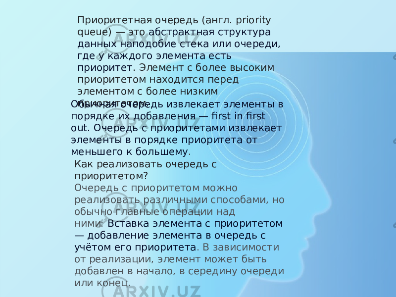 Приоритетная очередь (англ. priority queue) — это  абстрактная структура данных наподобие стека или очереди, где у каждого элемента есть приоритет . Элемент с более высоким приоритетом находится перед элементом с более низким приоритетом. Обычная очередь извлекает элементы в порядке их добавления — first in first out.   Очередь с приоритетами извлекает элементы в порядке приоритета от меньшего к большему . Как реализовать очередь с приоритетом? Очередь с приоритетом можно реализовать различными способами, но обычно главные операции над ними:  Вставка элемента с приоритетом — добавление элемента в очередь с учётом его приоритета . В зависимости от реализации, элемент может быть добавлен в начало, в середину очереди или конец. 