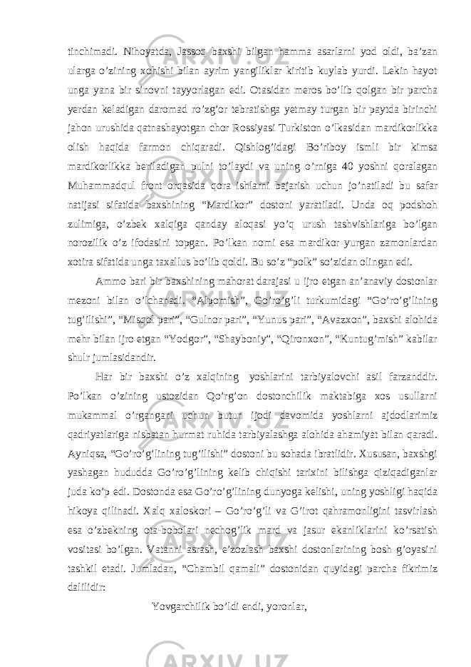 tinchimadi. Nihoyatda, Jassoq baxshi bilgan hamma asarlarni yod oldi, ba’zan ularga o’zining xohishi bilan ayrim yangiliklar kiritib kuylab yurdi. Lekin hayot unga yana bir sinovni tayyorlagan edi. Otasidan meros bo’lib qolgan bir parcha yerdan keladigan daromad ro’zg’or tebratishga yetmay turgan bir paytda birinchi jahon urushida qatnashayotgan chor Rossiyasi Turkiston o’lkasidan mardikorlikka olish haqida farmon chiqaradi. Qishlog’idagi Bo’riboy ismli bir kimsa mardikorlikka beriladigan pulni to’laydi va uning o’rniga 40 yoshni qoralagan Muhammadqul front orqasida qora ishlarni bajarish uchun jo’natiladi bu safar natijasi sifatida baxshining “Mardikor” dostoni yaratiladi. Unda oq podshoh zulimiga, o’zbek xalqiga qanday aloqasi yo’q urush tashvishlariga bo’lgan norozilik o’z ifodasini topgan. Po’lkan nomi esa mardikor yurgan zamonlardan xotira sifatida unga taxallus bo’lib qoldi. Bu so’z “polk” so’zidan olingan edi. Ammo bari bir baxshining mahorat darajasi u ijro etgan an’anaviy dostonlar mezoni bilan o’lchanadi. “Alpomish”, Go’ro’g’li turkumidagi “Go’ro’g’lining tug’ilishi”, “Misqol pari”, “Gulnor pari”, “Yunus pari”, “Avazxon”, baxshi alohida mehr bilan ijro etgan “Yodgor”, “Shayboniy”, “Qironxon”, “Kuntug’mish” kabilar shulr jumlasidandir. Har bir baxshi o’z xalqining   yoshlarini tarbiyalovchi asil farzanddir. Po’lkan o’zining ustozidan Qo’rg’on dostonchilik maktabiga xos usullarni mukammal o’rgangani uchun butun ijodi davomida yoshlarni ajdodlarimiz qadriyatlariga nisbatan hurmat ruhida tarbiyalashga alohida ahamiyat bilan qaradi. Ayniqsa, “Go’ro’g’lining tug’ilishi” dostoni bu sohada ibratlidir. Xususan, baxshgi yashagan hududda Go’ro’g’lining kelib chiqishi tarixini bilishga qiziqadiganlar juda ko’p edi. Dostonda esa Go’ro’g’lining dunyoga kelishi, uning yoshligi haqida hikoya qilinadi. Xalq xaloskori – Go’ro’g’li va G’irot qahramonligini tasvirlash esa o’zbekning ota-bobolari nechog’lik mard va jasur ekanliklarini ko’rsatish vositasi bo’lgan. Vatanni asrash, e’zozlash baxshi dostonlarining bosh g’oyasini tashkil etadi. Jumladan, “Chambil qamali” dostonidan quyidagi parcha fikrimiz dalilidir: Yovgarchilik bo’ldi endi, yoronlar, 