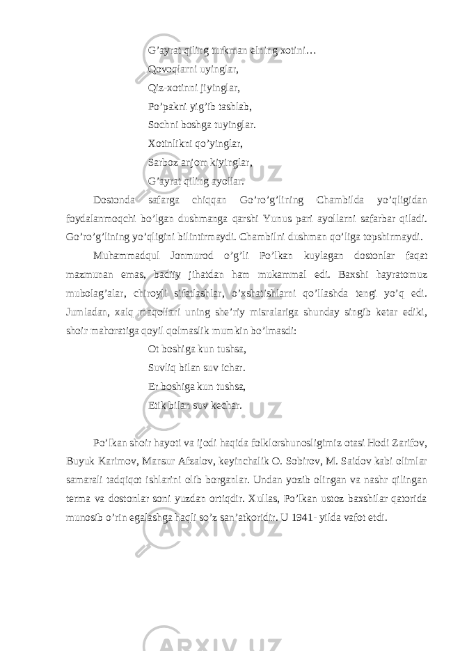 G’ayrat qiling turkman elning xotini… Qovoqlarni uyinglar, Qiz-xotinni jiyinglar, Po’pakni yig’ib tashlab, Sochni boshga tuyinglar. Xotinlikni qo’yinglar, Sarboz anjom kiyinglar, G’ayrat qiling ayollar.   Dostonda safarga chiqqan Go’ro’g’lining Chambilda yo’qligidan foydalanmoqchi bo’lgan dushmanga qarshi Yunus pari ayollarni safarbar qiladi. Go’ro’g’lining yo’qligini bilintirmaydi. Chambilni dushman qo’liga topshirmaydi. Muhammadqul Jonmurod o’g’li Po’lkan kuylagan dostonlar faqat mazmunan emas, badiiy jihatdan ham mukammal edi. Baxshi hayratomuz mubolag’alar, chiroyli sifatlashlar, o’xshatishlarni qo’llashda tengi yo’q edi. Jumladan, xalq maqollari uning she’riy misralariga shunday singib ketar ediki, shoir mahoratiga qoyil qolmaslik mumkin bo’lmasdi:   Ot boshiga kun tushsa, Suvliq bilan suv ichar. Er boshiga kun tushsa, Etik bilan suv kechar.   Po’lkan shoir hayoti va ijodi haqida folklorshunosligimiz otasi Hodi Zarifov, Buyuk Karimov, Mansur Afzalov, keyinchalik O. Sobirov, M. Saidov kabi olimlar samarali tadqiqot ishlarini olib borganlar. Undan yozib olingan va nashr qilingan terma va dostonlar soni yuzdan ortiqdir. Xullas, Po’lkan ustoz baxshilar qatorida munosib o’rin egalashga haqli so’z san’atkoridir. U 1941- yilda vafot etdi. 