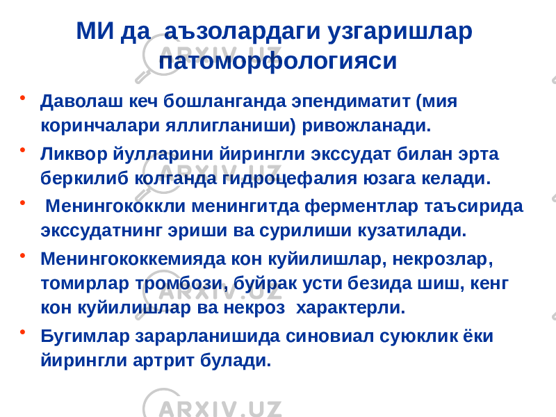 МИ да аъзолардаги узгаришлар патоморфологияси • Даволаш кеч бошланганда эпендиматит (мия коринчалари яллигланиши) ривожланади. • Ликвор йулларини йирингли экссудат билан эрта беркилиб колганда гидроцефалия юзага келади. • Менингококкли менингитда ферментлар таъсирида экссудатнинг эриши ва сурилиши кузатилади. • Менингококкемияда кон куйилишлар, некрозлар, томирлар тромбози, буйрак усти безида шиш, кенг кон куйилишлар ва некроз характерли. • Бугимлар зарарланишида синовиал суюклик ёки йирингли артрит булади. 