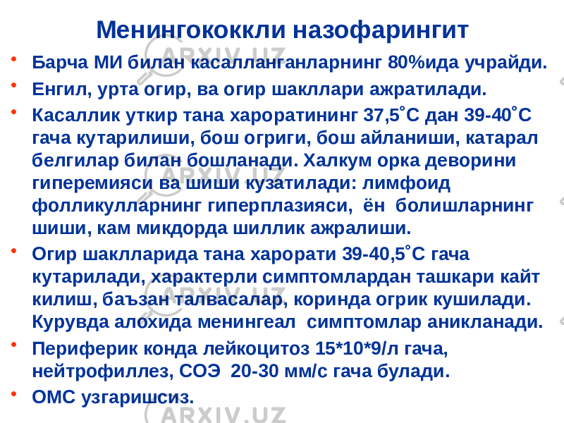 Менингококкли назофарингит • Барча МИ билан касалланганларнинг 80%ида учрайди. • Енгил, урта огир, ва огир шакллари ажратилади. • Касаллик уткир тана хароратининг 37,5˚С дан 39-40˚С гача кутарилиши, бош огриги, бош айланиши, катарал белгилар билан бошланади. Халкум орка деворини гиперемияси ва шиши кузатилади: лимфоид фолликулларнинг гиперплазияси, ён болишларнинг шиши, кам микдорда шиллик ажралиши. • Огир шаклларида тана харорати 39-40,5˚С гача кутарилади, характерли симптомлардан ташкари кайт килиш, баъзан талвасалар, коринда огрик кушилади. Курувда алохида менингеал симптомлар аникланади. • Периферик конда лейкоцитоз 15*10*9/л гача, нейтрофиллез, СОЭ 20-30 мм/с гача булади. • ОМС узгаришсиз. 