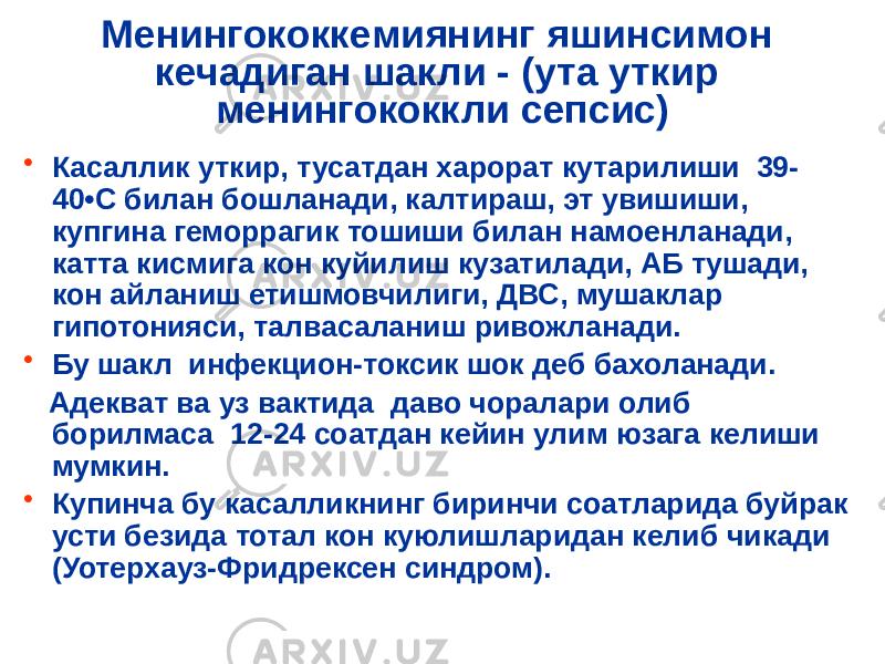 Менингококкемиянинг яшинсимон кечадиган шакли - (ута уткир менингококкли сепсис) • Касаллик уткир, тусатдан харорат кутарилиши 39- 40 •С билан бошланади, калтираш, эт увишиши, купгина геморрагик тошиши билан намоенланади, катта кисмига кон куйилиш кузатилади, АБ тушади, кон айланиш етишмовчилиги, ДВС, мушаклар гипотонияси, талвасаланиш ривожланади. • Бу шакл инфекцион-токсик шок деб бахоланади. Адекват ва уз вактида даво чоралари олиб борилмаса 12-24 соатдан кейин улим юзага келиши мумкин. • Купинча бу касалликнинг биринчи соатларида буйрак усти безида тотал кон куюлишларидан келиб чикади (Уотерхауз-Фридрексен синдром). 