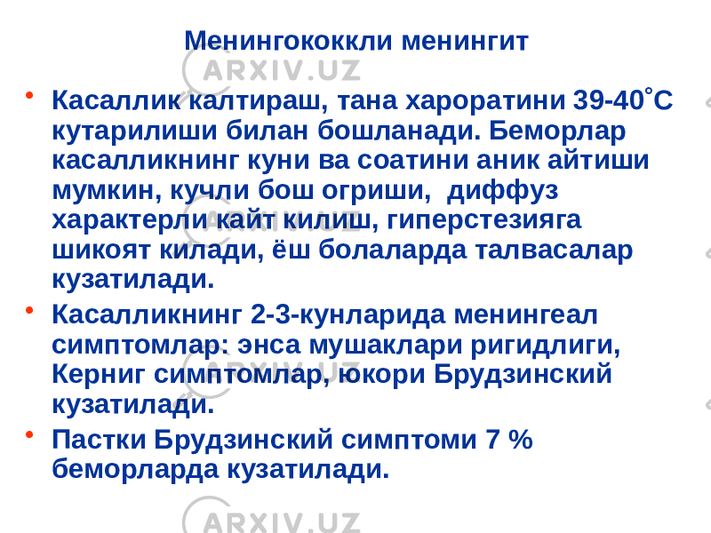 Менингококкли менингит • Касаллик калтираш, тана хароратини 39-40˚С кутарилиши билан бошланади. Беморлар касалликнинг куни ва соатини аник айтиши мумкин, кучли бош огриши, диффуз характерли кайт килиш, гиперстезияга шикоят килади, ёш болаларда талвасалар кузатилади. • Касалликнинг 2-3-кунларида менингеал симптомлар: энса мушаклари ригидлиги, Керниг симптомлар, юкори Брудзинский кузатилади. • Пастки Брудзинский симптоми 7 % беморларда кузатилади. 