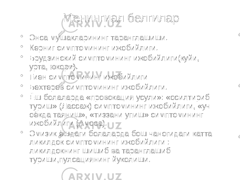 Менингиал белгилар • Энса мушакларининг таранглашиши. • Керниг симптомининг ижобийлиги. • Брудзинский симптомининг ижобийлиги(куйи, урта, юкори). • Гиен симптомининг ижобийлиги • Бехтерев симптомининг ижобийлиги. • Ёш болаларда «провокация усули»: «осилтириб туриш» (Лассаж) симптомининг ижобийлиги, «уч оёкда таяниш», «тиззани упиш» симптомининг ижобийлиги (Амоса). • Эмизик ёшдаги болаларда бош чаногидаги катта ликилдок симптомининг ижобийлиги : ликилдокнинг шишиб ва таранглашиб туриши,пулсациянинг йуколиши. 