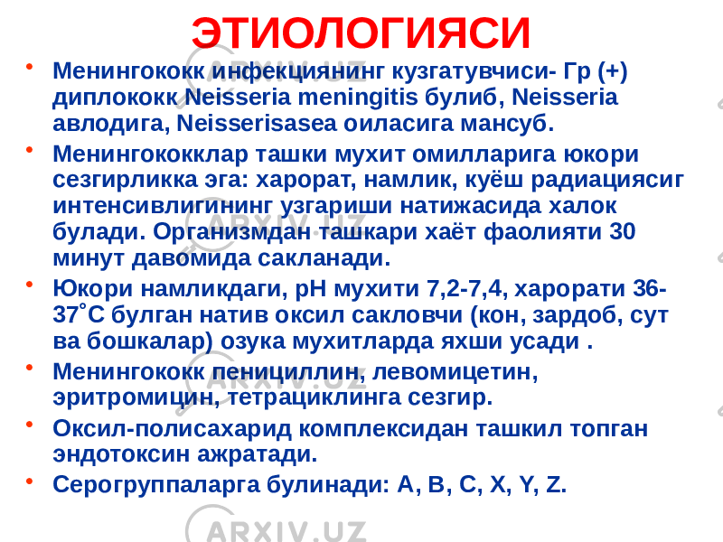 ЭТИОЛОГИЯСИ • Менингококк инфекциянинг кузгатувчиси- Гр (+) диплококк Neisseria meningitis булиб, Neisseria авлодига, Neisserisasea оиласига мансуб. • Менингококклар ташки мухит омилларига юкори сезгирликка эга: харорат, намлик, куёш радиациясиг интенсивлигининг узгариши натижасида халок булади. Организмдан ташкари хаёт фаолияти 30 минут давомида сакланади. • Юкори намликдаги, рН мухити 7,2-7,4, харорати 36- 37˚С булган натив оксил сакловчи (кон, зардоб, сут ва бошкалар) озука мухитларда яхши усади . • Менингококк пенициллин, левомицетин, эритромицин, тетрациклинга сезгир. • Оксил-полисахарид комплексидан ташкил топган эндотоксин ажратади. • Серогруппаларга булинади: А, В, С, Х, Y, Z. 