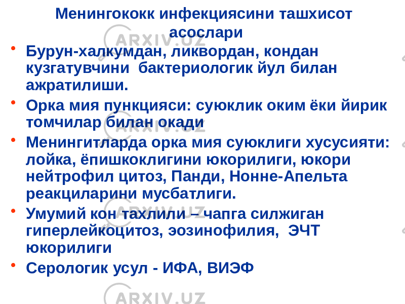 Менингококк инфекциясини ташхисот асослари • Бурун-халкумдан, ликвордан, кондан кузгатувчини бактериологик йул билан ажратилиши. • Орка мия пункцияси: суюклик оким ёки йирик томчилар билан окади • Менингитларда орка мия суюклиги хусусияти: лойка, ёпишкоклигини юкорилиги, юкори нейтрофил цитоз, Панди, Нонне-Апельта реакциларини мусбатлиги. • Умумий кон тахлили – чапга силжиган гиперлейкоцитоз, эозинофилия, ЭЧТ юкорилиги • Серологик усул - ИФА, ВИЭФ 