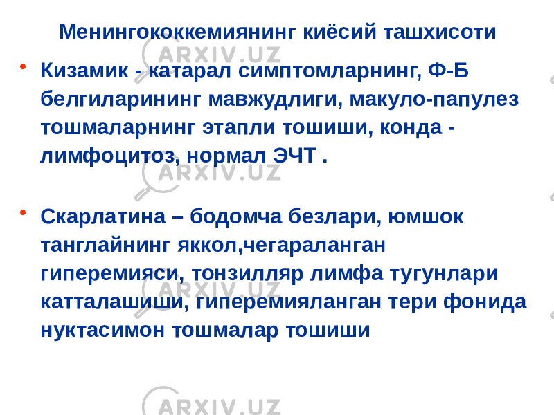 Менингококкемиянинг киёсий ташхисоти • Кизамик - катарал симптомларнинг, Ф-Б белгиларининг мавжудлиги, макуло-папулез тошмаларнинг этапли тошиши, конда - лимфоцитоз, нормал ЭЧТ . • Скарлатина – бодомча безлари, юмшок танглайнинг яккол,чегараланган гиперемияси, тонзилляр лимфа тугунлари катталашиши, гиперемияланган тери фонида нуктасимон тошмалар тошиши 