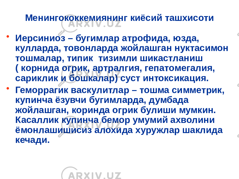 Менингококкемиянинг киёсий ташхисоти • Иерсиниоз – бугимлар атрофида, юзда, кулларда, товонларда жойлашган нуктасимон тошмалар, типик тизимли шикастланиш ( корнида огрик, артралгия, гепатомегалия, сариклик и бошкалар) суст интоксикация. • Геморрагик васкулитлар – тошма симметрик, купинча ёзувчи бугимларда, думбада жойлашган, коринда огрик булиши мумкин. Касаллик купинча бемор умумий ахволини ёмонлашишисиз алохида хуружлар шаклида кечади. 