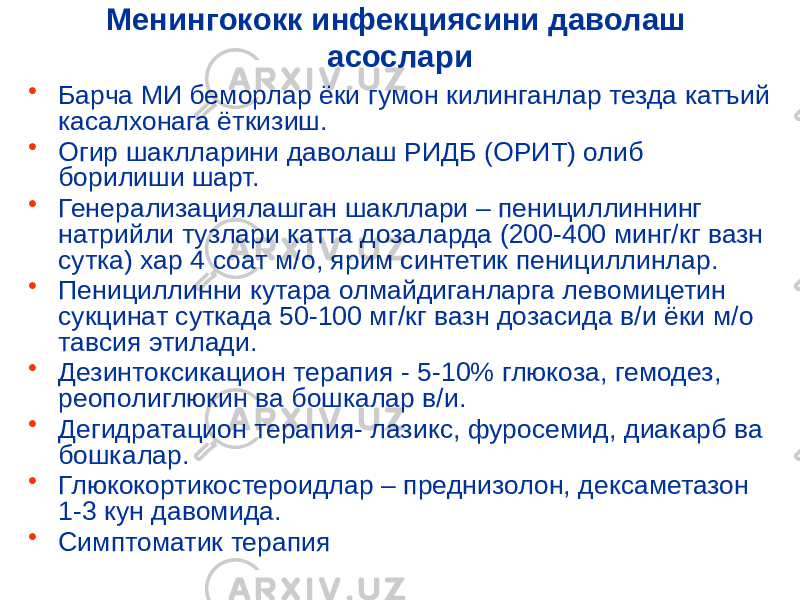 Менингококк инфекциясини даволаш асослари • Барча МИ беморлар ёки гумон килинганлар тезда катъий касалхонага ёткизиш. • Огир шаклларини даволаш РИДБ (ОРИТ) олиб борилиши шарт. • Генерализациялашган шакллари – пенициллиннинг натрийли тузлари катта дозаларда (200-400 минг/кг вазн сутка) хар 4 соат м/о, ярим синтетик пенициллинлар. • Пенициллинни кутара олмайдиганларга левомицетин сукцинат суткада 50-100 мг/кг вазн дозасида в/и ёки м/о тавсия этилади. • Дезинтоксикацион терапия - 5-10% глюкоза, гемодез, реополиглюкин ва бошкалар в/и. • Дегидратацион терапия- лазикс, фуросемид, диакарб ва бошкалар. • Глюкокортикостероидлар – преднизолон, дексаметазон 1-3 кун давомида. • Симптоматик терапия 