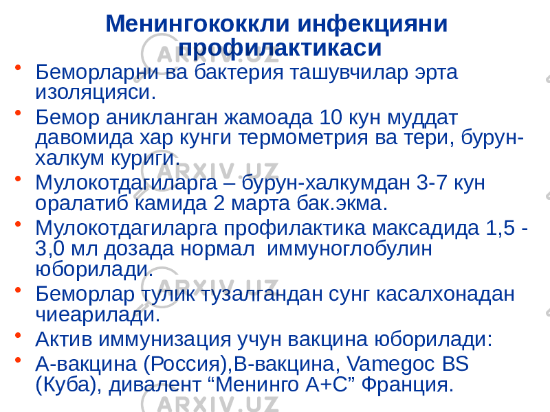 Менингококкли инфекцияни профилактикаси • Беморларни ва бактерия ташувчилар эрта изоляцияси. • Бемор аникланган жамоада 10 кун муддат давомида хар кунги термометрия ва тери, бурун- халкум куриги. • Мулокотдагиларга – бурун-халкумдан 3-7 кун оралатиб камида 2 марта бак.экма. • Мулокотдагиларга профилактика максадида 1,5 - 3,0 мл дозада нормал иммуноглобулин юборилади. • Беморлар тулик тузалгандан сунг касалхонадан чиеарилади. • Актив иммунизация учун вакцина юборилади: • А-вакцина (Россия),В-вакцина, Vamegoc BS (Куба), дивалент “Менинго А+С” Франция. 