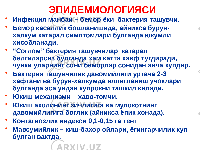 • Инфекция манбаи – бемор ёки бактерия ташувчи. • Бемор касаллик бошланишида, айникса бурун- халкум катарал симптомлари булганда юкумли хисобланади. • “ Соглом” бактерия ташувчилар катарал белгиларсиз булганда хам катта хавф тугдиради, чунки уларнинг сони беморлар сонидан анча купдир. • Бактерия ташувчилик давомийлиги уртача 2-3 хафтани ва бурун-халкумда яллигланиш учоклари булганда эса ундан купрокни ташкил килади. • Юкиш механизми – хаво-томчи. • Юкиш ахолининг зичлигига ва мулокотнинг давомийлигига боглик (айникса ёпик хонада). • Контагиозлик индекси 0,1-0,15 га тенг • Мавсумийлик – киш-бахор ойлари, ёгингарчилик куп булган вактда. ЭПИДЕМИОЛОГИЯСИ 