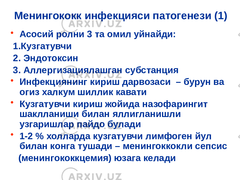 Менингококк инфекцияси патогенези (1) • Асосий ролни 3 та омил уйнайди: 1.Кузгатувчи 2. Эндотоксин 3. Аллергизациялашган субстанция • Инфекциянинг кириш дарвозаси – бурун ва огиз халкум шиллик кавати • Кузгатувчи кириш жойида назофарингит шаклланиши билан яллигланишли узгаришлар пайдо булади • 1-2 % холларда кузгатувчи лимфоген йул билан конга тушади – менингоккокли сепсис (менингококкцемия) юзага келади 