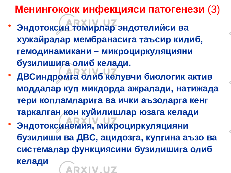 Менингококк инфекцияси патогенези (3) • Эндотоксин томирлар эндотелийси ва хужайралар мембранасига таъсир килиб, гемодинамикани – микроциркуляцияни бузилишига олиб келади. • ДВСиндромга олиб келувчи биологик актив моддалар куп микдорда ажралади, натижада тери копламларига ва ички аъзоларга кенг таркалган кон куйилишлар юзага келади • Эндотоксинемия, микроциркуляцияни бузилиши ва ДВС, ацидозга, купгина аъзо ва системалар функциясини бузилишига олиб келади 