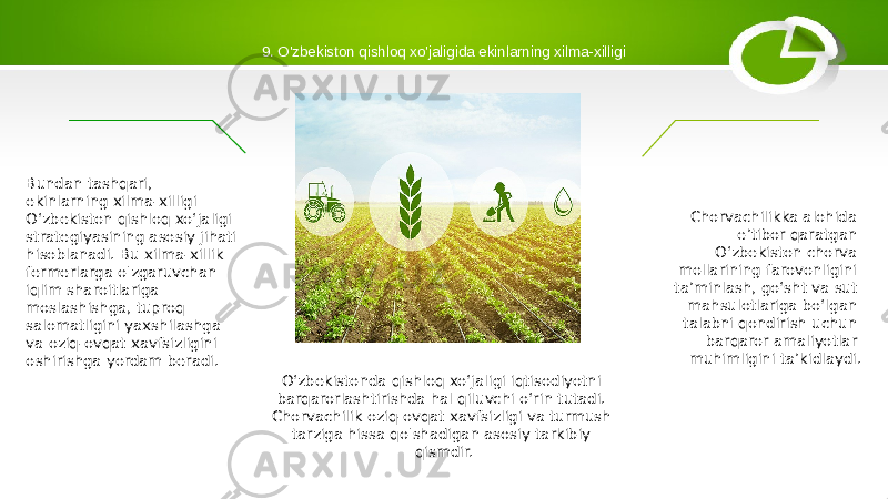 9. O&#39;zbekiston qishloq xo&#39;jaligida ekinlarning xilma-xilligi O‘zbekistonda qishloq xo‘jaligi iqtisodiyotni barqarorlashtirishda hal qiluvchi o‘rin tutadi. Chorvachilik oziq-ovqat xavfsizligi va turmush tarziga hissa qo&#39;shadigan asosiy tarkibiy qismdir. Chorvachilikka alohida e’tibor qaratgan O‘zbekiston chorva mollarining farovonligini ta’minlash, go‘sht va sut mahsulotlariga bo‘lgan talabni qondirish uchun barqaror amaliyotlar muhimligini ta’kidlaydi.Bundan tashqari, ekinlarning xilma-xilligi O‘zbekiston qishloq xo‘jaligi strategiyasining asosiy jihati hisoblanadi. Bu xilma-xillik fermerlarga o&#39;zgaruvchan iqlim sharoitlariga moslashishga, tuproq salomatligini yaxshilashga va oziq-ovqat xavfsizligini oshirishga yordam beradi. 