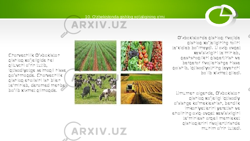 10. O‘zbekistonda qishloq xo‘jaligining o‘rni Chorvachilik Oʻzbekiston qishloq xoʻjaligida hal qiluvchi oʻrin tutib, iqtisodiyotga salmoqli hissa qoʻshmoqda. Chorvachilik qishloq aholisini ish bilan ta’minlab, daromad manbai bo‘lib xizmat qilmoqda. O‘zbekistonda qishloq rivojida qishloq xo‘jaligining rolini ta’kidlab bo‘lmaydi. U oziq-ovqat xavfsizligini ta&#39;minlab, qashshoqlikni qisqartirish va barqaror rivojlanishga hissa qo&#39;shib, iqtisodiyotning tayanchi bo&#39;lib xizmat qiladi. Umuman olganda, O‘zbekiston qishloq xo‘jaligi iqtisodiy o‘sishga ko‘maklashish, bandlik imkoniyatlarini yaratish va aholining oziq-ovqat xavfsizligini ta’minlash orqali mamlakat qishloqlarini rivojlantirishda muhim o‘rin tutadi. 