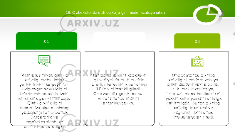 16. O&#39;zbekistonda qishloq xo&#39;jaligini modernizatsiya qilish Qishloq xoʻjaligi Oʻzbekiston iqtisodiyotida muhim oʻrin tutadi, chorvachilik sohaning 16 foizini tashkil qiladi. Chorvachilik goʻsht va sut yetishtirishda muhim ahamiyatga ega. 02 O‘zbekistonda qishloq xo‘jaligini modernizatsiya qilish ustuvor vazifa bo‘lib, hukumat texnologiya, infratuzilma va hosildorlikni yaxshilash siyosatini amalga oshirmoqda. Bunga qishloq xo&#39;jaligi texnikasi va sug&#39;orish tizimlariga investitsiyalar kiradi. 03 Mamlakatimizda qishloq xo‘jaligi mahsulotlari yetishtirishni ko‘paytirish, oziq-ovqat xavfsizligini ta’minlash borasida izchil ishlar amalga oshirilmoqda. Qishloq xo‘jaligini modernizatsiya qilishdagi yutuqlar jahon bozorida barqarorlik va raqobatbardoshlikni oshirishga qaratilgan. 01 