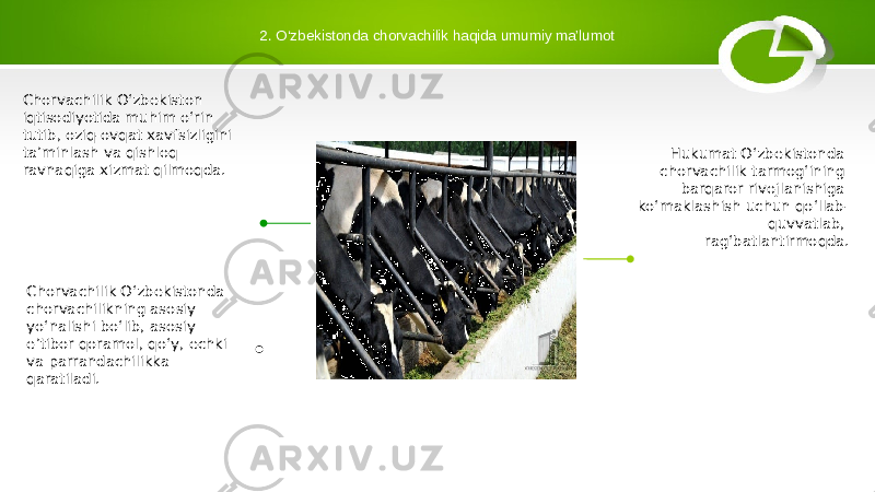 2. O‘zbekistonda chorvachilik haqida umumiy ma’lumot Chorvachilik O‘zbekiston iqtisodiyotida muhim o‘rin tutib, oziq-ovqat xavfsizligini ta’minlash va qishloq ravnaqiga xizmat qilmoqda. Chorvachilik Oʻzbekistonda chorvachilikning asosiy yoʻnalishi boʻlib, asosiy eʼtibor qoramol, qoʻy, echki va parrandachilikka qaratiladi. Hukumat O‘zbekistonda chorvachilik tarmog‘ining barqaror rivojlanishiga ko‘maklashish uchun qo‘llab- quvvatlab, rag‘batlantirmoqda. 