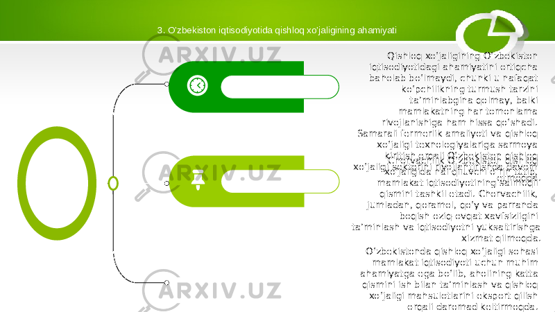 3. O’zbekiston iqtisodiyotida qishloq xo’jaligining ahamiyati Chorvachilik O‘zbekiston qishloq xo‘jaligida hal qiluvchi o‘rin tutib, mamlakat iqtisodiyotining salmoqli qismini tashkil etadi. Chorvachilik, jumladan, qoramol, qo‘y va parranda boqish oziq-ovqat xavfsizligini ta’minlash va iqtisodiyotni yuksaltirishga xizmat qilmoqda. O‘zbekistonda qishloq xo‘jaligi sohasi mamlakat iqtisodiyoti uchun muhim ahamiyatga ega bo‘lib, aholining katta qismini ish bilan ta’minlash va qishloq xo‘jaligi mahsulotlarini eksport qilish orqali daromad keltirmoqda. Mamlakatning oziq-ovqat xavfsizligini ta’minlashda qishloq xo‘jaligi ham muhim o‘rin tutadi.Qishloq xo‘jaligining O‘zbekiston iqtisodiyotidagi ahamiyatini ortiqcha baholab bo‘lmaydi, chunki u nafaqat ko‘pchilikning turmush tarzini ta’minlabgina qolmay, balki mamlakatning har tomonlama rivojlanishiga ham hissa qo‘shadi. Samarali fermerlik amaliyoti va qishloq xo‘jaligi texnologiyalariga sarmoya kiritish orqali O‘zbekiston qishloq xo‘jaligi sektorini rivojlantirishda davom etmoqda. 