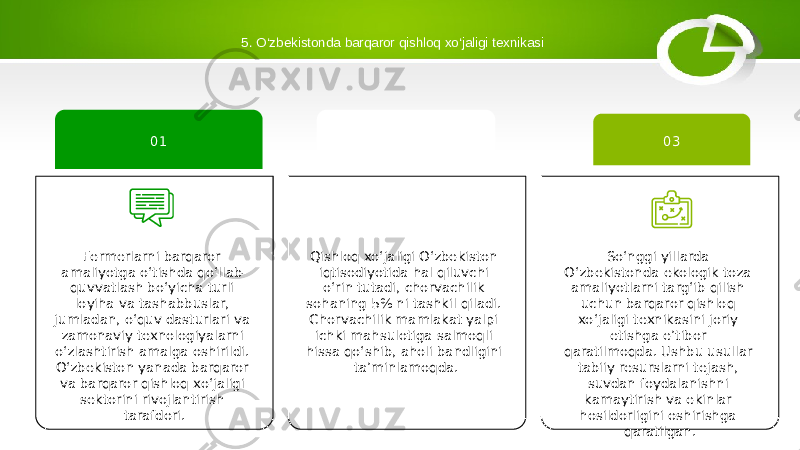 5. O‘zbekistonda barqaror qishloq xo‘jaligi texnikasi Qishloq xoʻjaligi Oʻzbekiston iqtisodiyotida hal qiluvchi oʻrin tutadi, chorvachilik sohaning 5% ni tashkil qiladi. Chorvachilik mamlakat yalpi ichki mahsulotiga salmoqli hissa qo‘shib, aholi bandligini ta’minlamoqda. 02 So‘nggi yillarda O‘zbekistonda ekologik toza amaliyotlarni targ‘ib qilish uchun barqaror qishloq xo‘jaligi texnikasini joriy etishga e’tibor qaratilmoqda. Ushbu usullar tabiiy resurslarni tejash, suvdan foydalanishni kamaytirish va ekinlar hosildorligini oshirishga qaratilgan. 03 Fermerlarni barqaror amaliyotga o‘tishda qo‘llab- quvvatlash bo‘yicha turli loyiha va tashabbuslar, jumladan, o‘quv dasturlari va zamonaviy texnologiyalarni o‘zlashtirish amalga oshirildi. O‘zbekiston yanada barqaror va barqaror qishloq xo‘jaligi sektorini rivojlantirish tarafdori. 01 