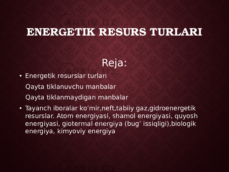 ENERGETIK RESURS TURLARI Reja: • Energetik resurslar turlari Qayta tiklanuvchu manbalar Qayta tiklanmaydigan manbalar • Tayanch iboralar ko’mir,neft,tabiiy gaz,gidroenergetik resurslar. Atom energiyasi, shamol energiyasi, quyosh energiyasi, giotermal energiya (bug’ issiqligi),biologik energiya, kimyoviy energiya 