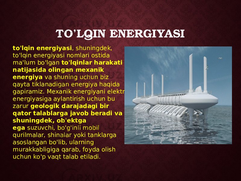 TO’LQIN ENERGIYASI to&#39;lqin energiyasi , shuningdek, to&#39;lqin energiyasi nomlari ostida ma&#39;lum bo&#39;lgan  to&#39;lqinlar harakati natijasida olingan mexanik energiya  va shuning uchun biz qayta tiklanadigan energiya haqida gapiramiz. Mexanik energiyani elektr energiyasiga aylantirish uchun bu zarur  geologik darajadagi bir qator talablarga javob beradi va shuningdek, ob&#39;ektga ega  suzuvchi, bo&#39;g&#39;inli mobil qurilmalar, shinalar yoki tanklarga asoslangan bo&#39;lib, ularning murakkabligiga qarab, foyda olish uchun ko&#39;p vaqt talab etiladi. 