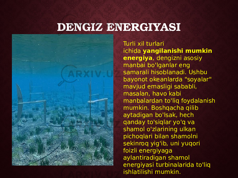 DENGIZ ENERGIYASI Turli xil turlari ichida  yangilanishi mumkin energiya , dengizni asosiy manbai bo&#39;lganlar eng samarali hisoblanadi. Ushbu bayonot okeanlarda &#34;soyalar&#34; mavjud emasligi sababli, masalan, havo kabi manbalardan to&#39;liq foydalanish mumkin. Boshqacha qilib aytadigan bo&#39;lsak, hech qanday to&#39;siqlar yo&#39;q va shamol o&#39;zlarining ulkan pichoqlari bilan shamolni sekinroq yig&#39;ib, uni yuqori foizli energiyaga aylantiradigan shamol energiyasi turbinalarida to&#39;liq ishlatilishi mumkin. 