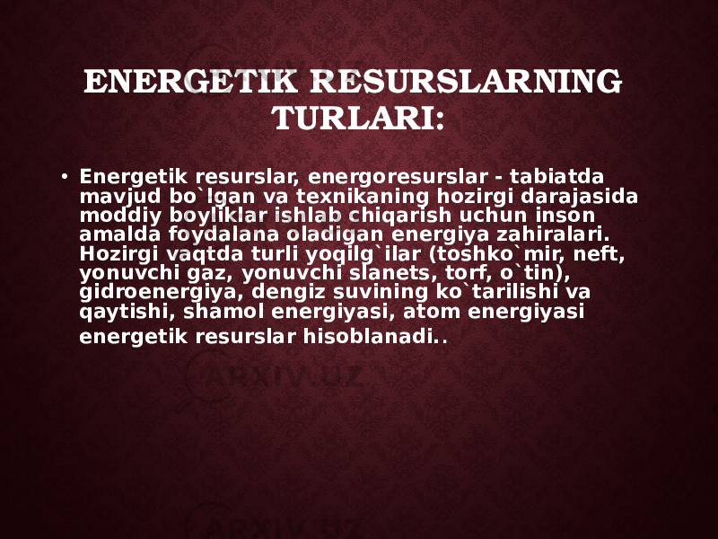 ENERGETIK RESURSLARNING TURLARI: • Energetik resurslar, energoresurslar - tabiatda mav jud bo`lgan va texnikaning hozirgi darajasida moddiy boyliklar ishlab chiqarish uchun inson amalda foydalana oladigan energiya zahiralari. Hozirgi vaqtda turli yoqilg`ilar (toshko`mir, neft, yonuvchi gaz, yonuvchi slanets, torf, o`tin), gidroenergiya, dengiz suvining ko`tarilishi va qaytishi, shamol energiyasi, atom energiyasi energetik resurslar hisoblanadi. . 