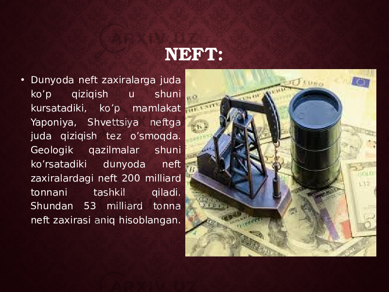 NEFT: • Dunyoda neft zaxiralarga juda k o’p qiziqish u shuni kursatadiki, ko’p mamlakat Yaponiya, Shvettsiya neftga juda qiziqish tez o’smoqda. Geologik qazilmalar shuni ko’rsatadiki dunyoda neft zaxiralardagi neft 200 milliard tonnani tashkil qiladi. Shundan 53 milliard tonna neft zaxirasi aniq hisoblangan. 