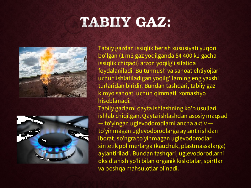 TABIIY GAZ: Tabiiy gazdan issiqlik berish xususiyati yuqori bo&#39;lgan (1 m3 gaz yoqilganda 54 400 kJ gacha issiqlik chiqadi) arzon yoqilg&#39;i sifatida foydalaniladi. Bu turmush va sanoat ehtiyojlari uchun ishlatiladigan yoqilg&#39;ilarning eng yaxshi turlaridan biridir. Bundan tashqari, tabiiy gaz kimyo sanoati uchun qimmatli xomashyo hisoblanadi. Tabiiy gazlarni qayta ishlashning ko&#39;p usullari ishlab chiqilgan. Qayta ishlashdan asosiy maqsad — to&#39;yingan uglevodorodlarni ancha aktiv — to&#39;yinmagan uglevodorodlarga aylantirishdan iborat, so&#39;ngra to&#39;yinmagan uglevodorodlar sintetik polimerlarga (kauchuk, plastmassalarga) aylantiriladi. Bundan tashqari, uglevodorodlarni oksidlanish yo&#39;li bilan organik kislotalar, spirtlar va boshqa mahsulotlar olinadi. 