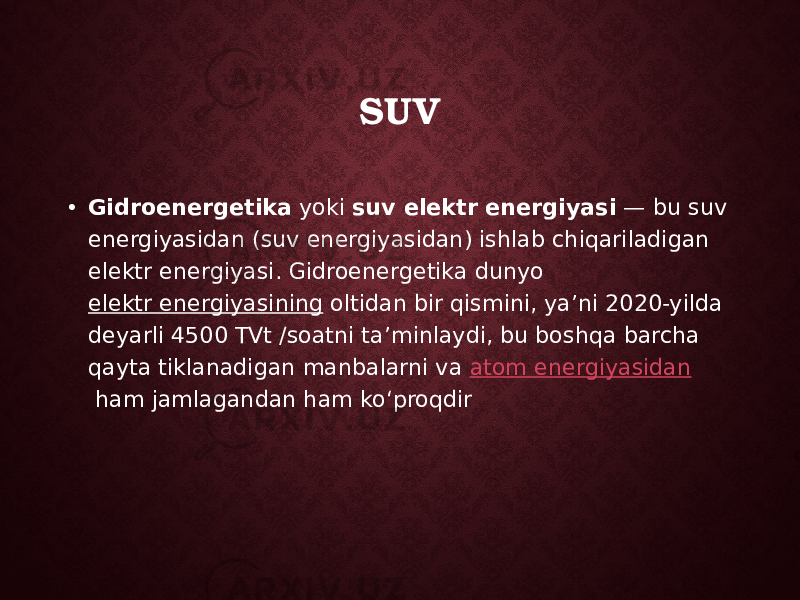 SUV • Gidroenergetika  yoki  suv elektr energiyasi  — bu suv energiyasidan (suv energiyasidan) ishlab chiqariladigan elektr energiyasi. Gidroenergetika dunyo  elektr energiyasining  oltidan bir qismini, yaʼni 2020-yilda deyarli 4500 TVt /soatni taʼminlaydi, bu boshqa barcha qayta tiklanadigan manbalarni va  atom energiyasidan  ham jamlagandan ham koʻproqdir 