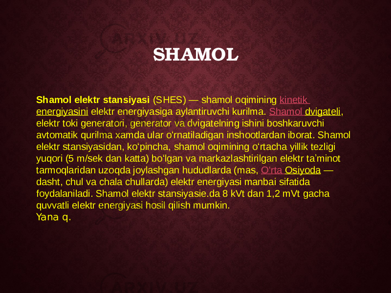 SHAMOL Shamol elektr stansiyasi  (SHES) — shamol oqimining  kinetik energiyasini  elektr energiyasiga aylantiruvchi kurilma.  Shamol dvigateli , elektr toki generatori, generator va dvigatelning ishini boshkaruvchi avtomatik qurilma xamda ular oʻrnatiladigan inshootlardan iborat. Shamol elektr stansiyasidan, koʻpincha, shamol oqimining oʻrtacha yillik tezligi yuqori (5 m/sek dan katta) boʻlgan va markazlashtirilgan elektr taʼminot tarmoqlaridan uzoqda joylashgan hududlarda (mas,  Oʻrta Osiyoda  — dasht, chul va chala chullarda) elektr energiyasi manbai sifatida foydalaniladi. Shamol elektr stansiyasie.da 8 kVt dan 1,2 mVt gacha quvvatli elektr energiyasi hosil qilish mumkin. Yana q. 