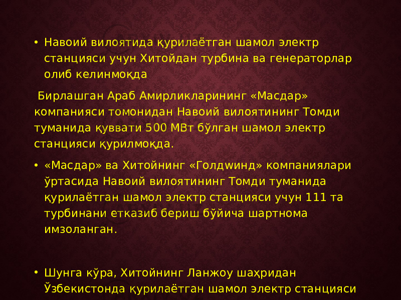 • Навоий вилоятида қурилаётган шамол электр станцияси учун Хитойдан турбина ва генераторлар олиб келинмоқда Бирлашган Араб Амирликларининг «Масдар» компанияси томонидан Навоий вилоятининг Томди туманида қуввати 500 МВт бўлган шамол электр станцияси қурилмоқда. • «Масдар» ва Хитойнинг «Голдwинд» компаниялари ўртасида Навоий вилоятининг Томди туманида қурилаётган шамол электр станцияси учун 111 та турбинани етказиб бериш бўйича шартнома имзоланган. • Шунга кўра, Хитойнинг Ланжоу шаҳридан Ўзбекистонда қурилаётган шамол электр станцияси учун шамол генератор ва турбиналари махсус транспорт воситалари орқали олиб келинмоқда. 