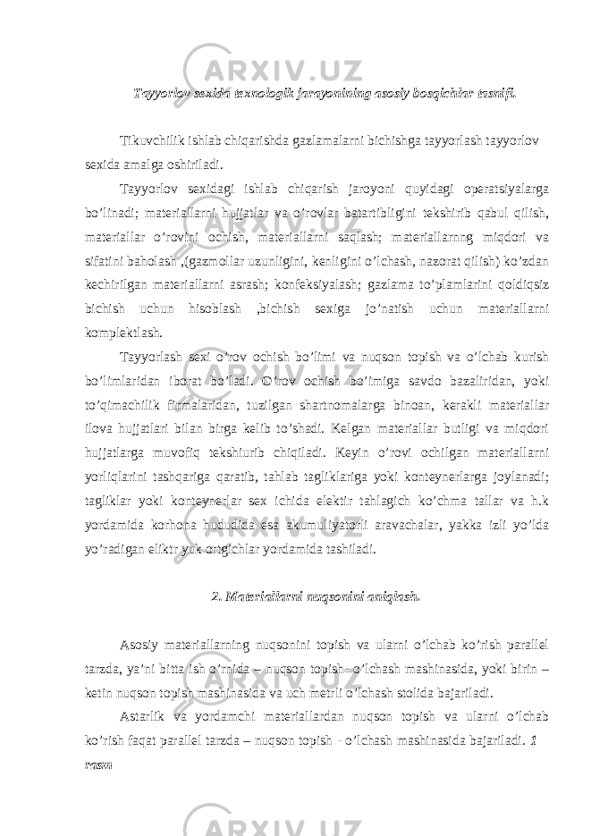 Tayyorlov sexida texnologik jarayonining asosiy bosqichlar tasnifi. Tikuvchilik ishlab chiqarishda gazlamalarni bichishga tayyorlash tayyorlov sexida amalga oshiriladi. Tayyorlov sexidagi ishlab chiqarish jaroyoni quyidagi operatsiyalarga bo’linadi; materiallarni hujjatlar va o’rovlar batartibligini tekshirib qabul qilish, materiallar o’rovini ochish, materiallarni saqlash; materiallarnng miqdori va sifatini baholash ,(gazmollar uzunligini, kenligini o’lchash, nazorat qilish) ko’zdan kechirilgan materiallarni asrash; konfeksiyalash; gazlama to’plamlarini qoldiqsiz bichish uchun hisoblash ,bichish sexiga jo’natish uchun materiallarni komplektlash. Tayyorlash sexi o’rov ochish bo’limi va nuqson topish va o’lchab kurish bo’limlaridan iborat bo’ladi. O’rov ochish bo’imiga savdo bazaliridan, yoki to’qimachilik firmalaridan, tuzilgan shartnomalarga binoan, kerakli materiallar ilova hujjatlari bilan birga kelib to’shadi. Kelgan materiallar butligi va miqdori hujjatlarga muvofiq tekshiurib chiqiladi. Keyin o’rovi ochilgan materiallarni yorliqlarini tashqariga qaratib, tahlab tagliklariga yoki konteynerlarga joylanadi; tagliklar yoki konteynerlar sex ichida elektir tahlagich ko’chma tallar va h.k yordamida korhona hududida esa akumuliyatorli aravachalar, yakka izli yo’lda yo’radigan eliktr yuk ortgichlar yordamida tashiladi. 2. Materiallarni nuqsonini aniqlash. Asosiy materiallarning nuqsonini topish va ularni o’lchab ko’rish parallel tarzda, ya’ni bitta ish o’rnida – nuqson topish- o’lchash mashinasida, yoki birin – ketin nuqson topish mashinasida va uch metrli o’lchash stolida bajariladi. Astarlik va yordamchi materiallardan nuqson topish va ularni o’lchab ko’rish faqat parallel tarzda – nuqson topish - o’lchash mashinasida bajariladi. 1 – rasm 