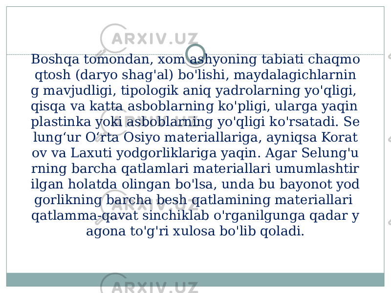 Boshqa tomondan, xom ashyoning tabiati chaqmo qtosh (daryo shag&#39;al) bo&#39;lishi, maydalagichlarnin g mavjudligi, tipologik aniq yadrolarning yo&#39;qligi, qisqa va katta asboblarning ko&#39;pligi, ularga yaqin plastinka yoki asboblarning yo&#39;qligi ko&#39;rsatadi. Se lungʻur Oʻrta Osiyo materiallariga, ayniqsa Korat ov va Laxuti yodgorliklariga yaqin. Agar Selung&#39;u rning barcha qatlamlari materiallari umumlashtir ilgan holatda olingan bo&#39;lsa, unda bu bayonot yod gorlikning barcha besh qatlamining materiallari qatlamma-qavat sinchiklab o&#39;rganilgunga qadar y agona to&#39;g&#39;ri xulosa bo&#39;lib qoladi. 